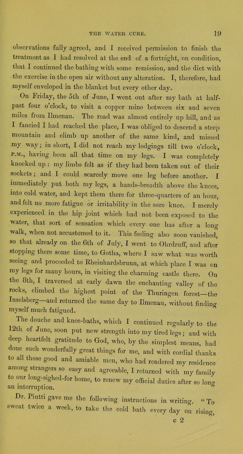observations fully agreed, and I received permission to finish the treatment as I had resolved at the end of a fortnight, on condition, that I continued the bathing with some remission, and the diet with the exercise in the open air without any alteration. I, therefore, had myself enveloped in the blanket but every other day. On Friday, the 5th of June, I went out after my bath at half- past four o’clock, to visit a copper mine between six and seven miles from Ilmenau. The road was almost entirely up hill, and as I fancied I had reached the place, I was obliged to descend a steep mountain and climb up another of the same kind, and missed my way; in short, I did not reach my lodgings till two o’clock, p.m., having been all that time on my legs. I was completely knocked up : my limbs felt as if they had been taken out of their sockets; and I could scarcely move one leg before another. I immediately put both my legs, a hands-breadth above the knees, into cold water, and kept them there for three-quarters of an hour, and felt no more fatigue or irritability in the sore knee. I merely experienced in the hip joint which had not been exposed to the water, that sort of sensation which every one has after a long walk, when not accustomed to it. This feeling also soon vanished, so that already on the 6th of July, I went to Ohrdruff, and after stopping there some time, to Gotha, where I saw what was worth seeing and proceeded to Rheinhardsbrunn, at which place I was on my legs for many hours, in visiting the charming castle there. On the 8th, I traversed at early dawn the enchanting valley of the rocks, climbed the highest point of the Thuringen forest—the Inselsberg and returned the same day to Ilmenau, without finding myself much fatigued. The douche and knee-baths, which I continued regularly to the 12th of June, soon put new strength into my tired legs; and with deep heartfelt gratitude to God, who, by the simplest means, had done such wonderfully great things for me, and with cordial thanks to all those good and amiable men, who had rendered my residence among strangers so easy and agreeable, I returned with my family to our long-sighed-for home, to renew my official duties after so lon^ an interruption. Dr. Piutti gave me the following instructions in writing. “ To sweat twice a week, to take the cold bath every day on rising, c 2