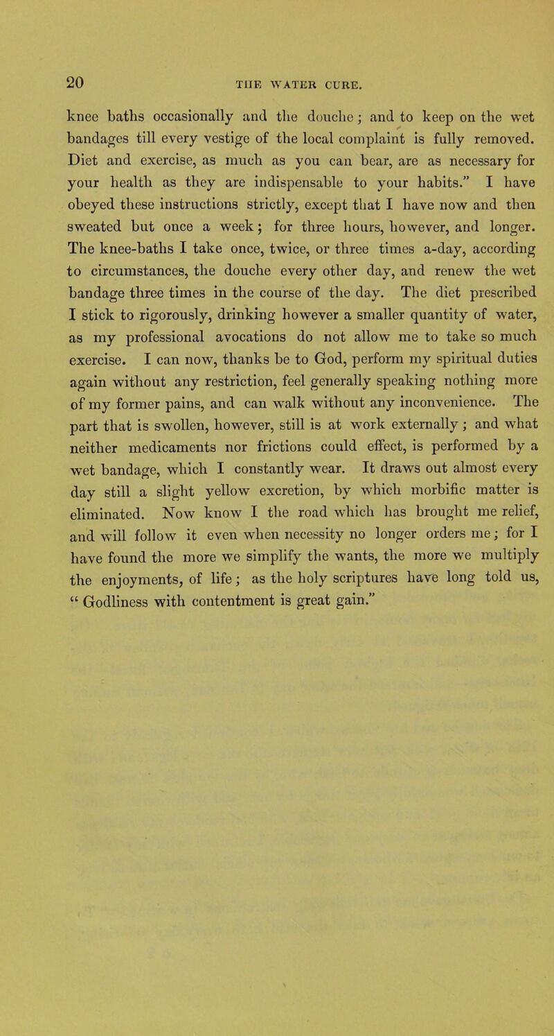 knee baths occasionally anti the douche; and to keep on the wet bandages till every vestige of the local complaint is fully removed. Diet and exercise, as much as you can bear, are as necessary for your health as they are indispensable to your habits.” I have obeyed these instructions strictly, except that I have now and then sweated but once a week; for three hours, however, and longer. The knee-baths I take once, twice, or three times a-day, according to circumstances, the douche every other day, and renew the wet bandage three times in the course of the day. The diet prescribed I stick to rigorously, drinking however a smaller quantity of water, as my professional avocations do not allow me to take so much exercise. I can now, thanks be to God, perform my spiritual duties again without any restriction, feel generally speaking nothing more of my former pains, and can walk without any inconvenience. The part that is swollen, however, still is at work externally ; and what neither medicaments nor frictions could effect, is performed by a wet bandage, which I constantly wear. It draws out almost every day still a slight yellow excretion, by which morbific matter is eliminated. Now know I the road which has brought me relief, and will follow it even when necessity no longer orders me; for I have found the more we simplify the wants, the more we multiply the enjoyments, of life; as the holy scriptures have long told us, “ Godliness with contentment is great gain.”