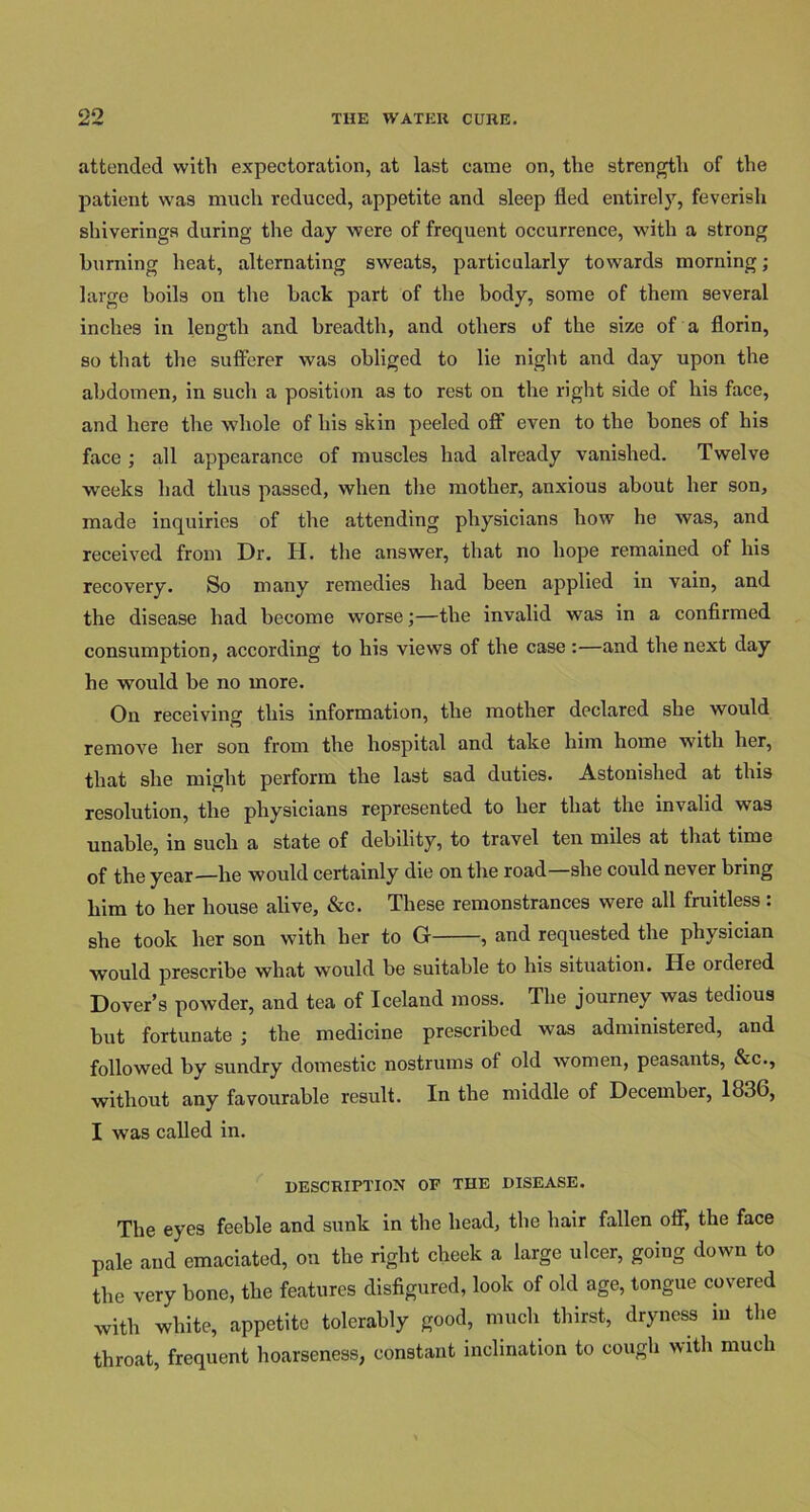 attended with expectoration, at last came on, the strength of the patient was much reduced, appetite and sleep fled entirely, feverish shiverings during the day were of frequent occurrence, with a strong burning heat, alternating sweats, particularly towards morning; large boils on the back part of the body, some of them several inches in length and breadth, and others of the size of a florin, so that the sufferer was obliged to lie night and day upon the abdomen, in such a position as to rest on the right side of his face, and here the whole of his skin peeled off even to the bones of his face ; all appearance of muscles had already vanished. Twelve weeks had thus passed, when the mother, anxious about her son, made inquiries of the attending physicians how he was, and received from Dr. H. the answer, that no hope remained of his recovery. So many remedies had been applied in vain, and the disease had become worse;—the invalid was in a confirmed consumption, according to his views of the case :—and the next day he would be no more. On receiving this information, the mother declared she would remove her son from the hospital and take him home with her, that she might perform the last sad duties. Astonished at this resolution, the physicians represented to her that the invalid was unable, in such a state of debility, to travel ten miles at that time of the year—he would certainly die on the road—she could never bring him to her house alive, &c. These remonstrances were all fruitless: she took her son with her to G , and requested the physician would prescribe what would be suitable to his situation. He ordered Dover’s powder, and tea of Iceland moss. The journey was tedious but fortunate ; the medicine prescribed was administered, and followed by sundry domestic nostrums of old women, peasants, &c., without any favourable result. In the middle of December, 1836, I was called in. DESCRIPTION OE THE DISEASE. The eyes feeble and sunk in the head, the hair fallen off, the face pale and emaciated, on the right cheek a large ulcer, going down to the very bone, the features disfigured, look of old age, tongue covered with white, appetite tolerably good, much thirst, dryness in the throat, frequent hoarseness, constant inclination to cough with much