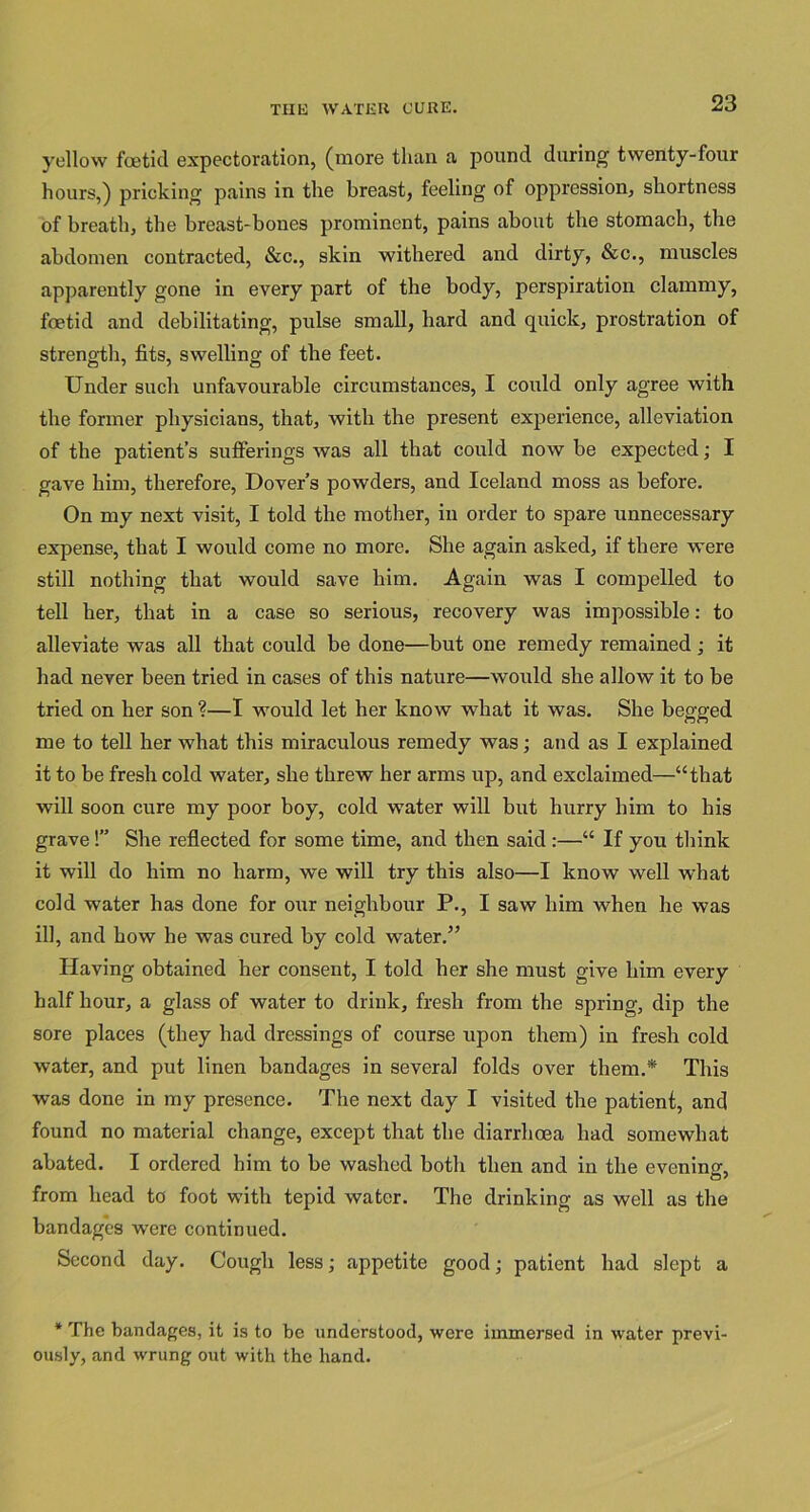 yellow foetid expectoration, (more than a pound during twenty-four hours,) pricking pains in the breast, feeling of oppression, shortness of breath, the breast-bones prominent, pains about the stomach, the abdomen contracted, &c., skin withered and dirty, &c., muscles apparently gone in every part of the body, perspiration clammy, foetid and debilitating, pulse small, hard and quick, prostration of strength, fits, swelling of the feet. Under such unfavourable circumstances, I could only agree with the former physicians, that, with the present experience, alleviation of the patient’s sufferings was all that could now be expected; I gave him, therefore, Dover’s powders, and Iceland moss as before. On my next visit, I told the mother, in order to spare unnecessary expense, that I would come no more. She again asked, if there were still nothing that would save him. Again was I compelled to tell her, that in a case so serious, recovery was impossible: to alleviate was all that could be done—but one remedy remained; it had never been tried in cases of this nature—would she allow it to be tried on her son ?—I would let her know what it was. She begged me to tell her what this miraculous remedy was; and as I explained it to be fresh cold water, she threw her arms up, and exclaimed—“that will soon cure my poor boy, cold water will but hurry him to his grave!” She reflected for some time, and then said :—“ If you think it will do him no harm, we will try this also—I know well what cold water has done for our neighbour P., I saw him when he was ill, and how he was cured by cold water.” Having obtained her consent, I told her she must give him every half hour, a glass of water to drink, fresh from the spring, dip the sore places (they had dressings of course upon them) in fresh cold water, and put linen bandages in several folds over them.* This was done in my presence. The next day I visited the patient, and found no material change, except that the diarrhoea had somewhat abated. I ordered him to be washed both then and in the evening, from head to foot with tepid water. The drinking as well as the bandages were continued. Second day. Cough less; appetite good; patient had slept a * The bandages, it is to be understood, were immersed in water previ- ously, and wrung out with the hand.