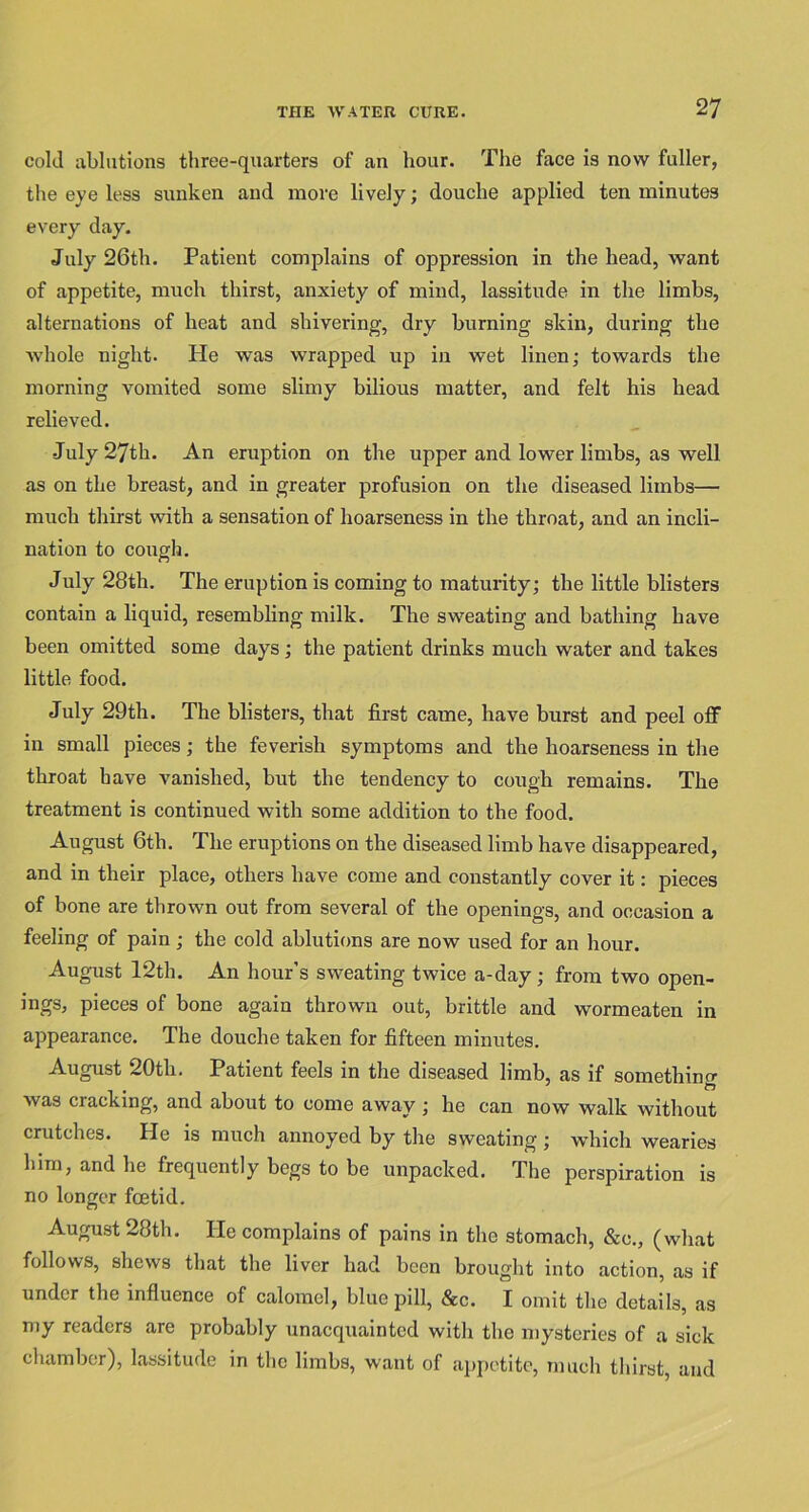 cold ablutions three-quarters of an hour. The face is now fuller, the eye less sunken and move lively; douche applied ten minutes every day. July 26th. Patient complains of oppression in the head, want of appetite, much thirst, anxiety of mind, lassitude in the limbs, alternations of heat and shivering, dry burning skin, during the whole night. IPe was wrapped up in wet linen; towards the morning vomited some slimy bilious matter, and felt his head relieved. July 27th. An eruption on the upper and lower limbs, as well as on the breast, and in greater profusion on the diseased limbs— much thirst with a sensation of hoarseness in the throat, and an incli- nation to cough. July 28th. The eruption is coming to maturity; the little blisters contain a liquid, resembling milk. The sweating and bathing have been omitted some days; the patient drinks much water and takes little food. July 29th. The blisters, that first came, have burst and peel off in small pieces; the feverish symptoms and the hoarseness in the throat have vanished, but the tendency to cough remains. The treatment is continued with some addition to the food. August 6th. The eruptions on the diseased limb have disappeared, and in their place, others have come and constantly cover it: pieces of bone are thrown out from several of the openings, and occasion a feeling of pain; the cold ablutions are now used for an hour. August 12th. An hour’s sweating twice a-day; from two open- ings, pieces of bone again thrown out, brittle and wormeaten in appearance. The douche taken for fifteen minutes. August 20tli. Patient feels in the diseased limb, as if something was cracking, and about to come away ; he can now walk without crutches. He is much annoyed by the sweating ; which wearies him, and he frequently begs to be unpacked. The perspiration is no longer fcetid. August 28th. He complains of pains in the stomach, &c., (what follows, shews that the liver had been brought into action, as if under the influence of calomel, blue pill, &c. I omit the details, as my readers are probably unacquainted with the mysteries of a sick chamber), lassitude in the limbs, want of appetite, much thirst, and