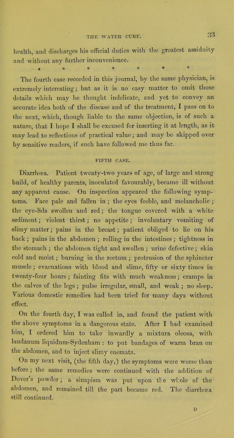 health, and discharges his official duties with the greatest assiduity and without any further inconvenience. ******* The fourth case recorded in this journal, by the same physician, is extremely interesting; but as it is no easy matter to omit those details which may be thought indelicate, and yet to convey an accurate idea both of the disease and of the treatment, I pass on to the next, which, though liable to the same objection, is of such a nature, that I hope I shall be excused for inserting it at length, as it may lead to reflections of practical value; and may be skipped over by sensitive readers, if such have followed me thus far. FIFTH CASE. Diarrhoea. Patient twenty-two years of age, of large and strong build, of healthy parents, inoculated favourably, became ill without any apparent cause. On inspection appeared the following symp- toms. Face pale and fallen in ; the eyes feeble, and melancholic ; the eye-lids swollen and red; the tongue covered with a white sediment; violent thirst; no appetite; involuntary vomiting of slimy matter; pains in the breast; patient obliged to lie on his back; pains in the abdomen ; rolling in the intestines ; tightness in the stomach ; the abdomen tight and swollen ; urine defective; skin cold and moist; burning in the rectum ; protrusion of the sphincter muscle; evacuations with blood and slime, fifty or sixty times in twenty-four hours; fainting fits with much weakness; cramps in the calves of the legs ; pulse irregular, small, and weak ; no sleep. Various domestic remedies had been tried for many days without effect. On the fourth day, I was called in, and found the patient with the above symptoms in a dangerous state. After I had examined him, I ordered him to take inwardly a mixtura oleosa, with laudanum liquidum*Sydenham : to put bandages of warm bran on the abdomen, and to inject slimy encmata. On my next visit, (the fifth day,) the symptoms were worse than before; the same remedies were continued with the addition of Dover’s powder; a sinapism was put upon the whole of the abdomen, and remained till the part became red. The diarrhoea still continued. D