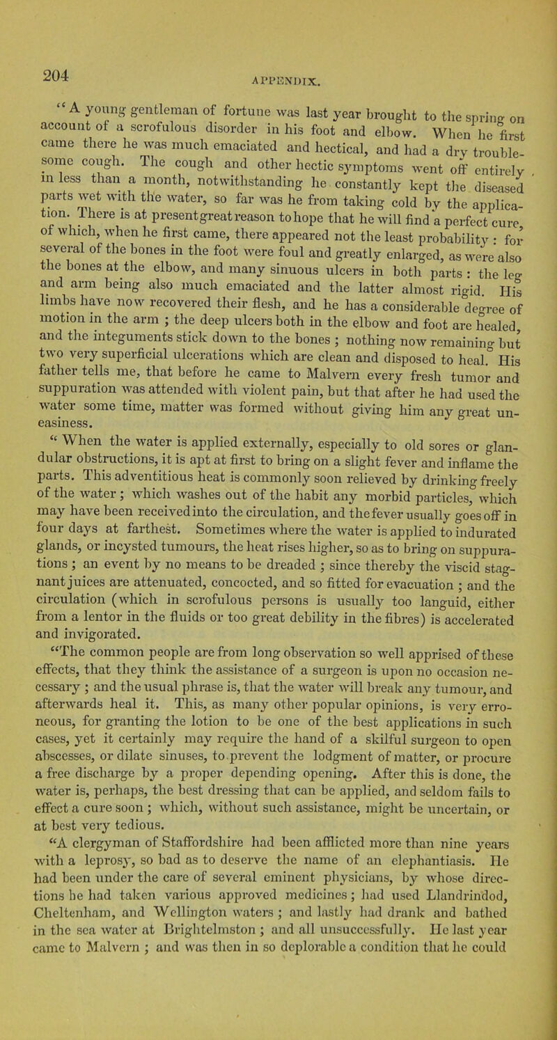 APPENDIX. A young gentleman of fortune was last year brought to the spring on account of a scrofulous disorder in his foot and elbow. When lie first came there he was much emaciated and hectical, and had a dry trouble- some cough. The cough and other hectic symptoms went off entirely in less than a month, notwithstanding he constantly kept the diseased parts wet with the water, so far was he from taking cold by the applica- tion. 1 here is at present great reason to hope that he will find a perfect cure of which, when he first came, there appeared not the least probability : for several of the bones in the foot were foul and greatly enlarged, as were also the bones at the elbow, and many sinuous ulcers in both parts : the leg and arm being also much emaciated and the latter almost rigid. His limbs have now recovered their flesh, and he has a considerable degree of motion in the arm ; the deep ulcers both in the elbow and foot are healed and the integuments stick down to the bones ; nothing now remaining but two very superficial ulcerations which are clean and disposed to heal.° His father tells me, that before he came to Malvern every fresh tumor and suppuration was attended with violent pain, but that after he had used the water some time, matter was formed without giving him any great un- easiness. “ When the water is applied externally, especially to old sores or glan- dular obstructions, it is apt at first to bring on a slight fever and inflame the parts. This adventitious heat is commonly soon relieved by drinking freely of the water ; which washes out of the habit any morbid' particles, which may have been received into the circulation, and the fever usually goes off in four days at farthest. Sometimes where the water is applied to indurated glands, or incysted tumours, the heat rises higher, so as to bring on suppura- tions ; an event by no means to be dreaded ; since thereby the viscid stag- nant juices are attenuated, concocted, and so fitted for evacuation ; and the circulation (which in scrofulous persons is usually too languid, either from a lentor in the fluids or too great debility in the fibres) is accelerated and invigorated. “The common people are from long observation so well apprised of these effects, that they think the assistance of a surgeon is upon no occasion ne- cessary ; and the usual phrase is, that the water will break any tumour, and afterwards heal it. This, as many other popular opinions, is very erro- neous, for granting the lotion to be one of the best applications in such cases, yet it certainly may require the hand of a skilful surgeon to open abscesses, or dilate sinuses, to .prevent the lodgment of matter, or procure a free discharge by a proper depending opening. After this is done, the water is, perhaps, the best dressing that can be applied, and seldom fails to effect a cure soon ; which, without such assistance, might be uncertain, or at best very tedious. “A clergyman of Staffordshire had been afflicted more than nine years with a leprosy, so bad as to deserve the name of an elephantiasis. He had been under the care of several eminent physicians, by whose direc- tions be had taken various approved medicines; had used Llandrindod, Cheltenham, and Wellington waters ; and lastly had drank and bathed in the sea water at Brightelmston ; and all unsuccessfully. He last year came to Malvern ; and was then in so deplorable a condition that he could