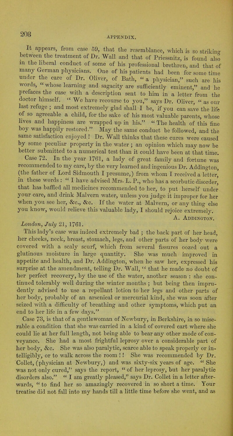 APPENDIX. It appears, from case 59, that the resemblance, which is so striking between the treatment of Dr. Wall and that of Priessnitz, is found also in the liberal conduct of some of his professional brethren, and that of many German physicians. One of his patients had been for some time under the care of Dr. Oliver, of Bath, “ a physician,” such are his words, “ whose learning and sagacity are sufficiently eminent,” and he prefaces the case with a description sent to him in a letter from the doctor himself. “ We have recourse to you,” says Dr. Oliver, “ as our last refuge ; and most extremely glad shall I he, if you can save the life of so agreeable a child, for the sake of his most valuable parents, whose lives and happiness are wrapped up in his.” “ The health of this fine boy was happily restored.” May the same conduct be followed, and the same satisfaction enjoyed ! Dr. Wall thinks that these cures were caused by some peculiar property in the water \ an opinion which may now be better submitted to a numerical test than it could have been at that time. Case i'2. In the year 1761, a lady of great family and fortune was recommended to my care, by the very learned and ingenious Dr. Addington, (the father of Lord Sidmouth I presume,) from whom I received a letter, in these words : “ I have advised Mrs- L. P., who has a scorbutic disorder, that has baffled all medicines recommended to her, to put herself under your care, and drink Malvern water, unless you judge it improper for her when you see her, &c., &c. If the water at Malvern, or any thing else you know, would relieve this valuable lady, I should rejoice extremely. A. Addington. London, July 21, 1761. This lady’s case was indeed extremely bad ; the back part of her head, her cheeks, neck, breast, stomach, legs, and other parts of her body were covered with a scaly scurf, which from several fissures oozed out a glutinous moisture in large quantity. She was much improved in appetite and health, and Dr. Addington, when he saw her, expressed his surprise at the amendment, telling Dr. Wall, “ that he made no doubt of her perfect recovery, by the use of the water, another season : she con- tinued tolerably well during the winter months ; but being then impru- dently advised to use a repellant lotion to her legs and other parts of her body, probably of an arsenical or mercurial kind, she was soon after seized with a difficulty of breathing and other symptoms, which put an end to her life in a few days.” Case 73, is that of a gentlewoman of Newbury, in Berkshire, in so mise- rable a condition that she was carried in a kind of covered cart where she could lie at her full length, not being able to bear any other mode of con- veyance. She had a most frightful leprosy over a considerable part of her body, &c. She was also paralytic, scarce able to speak properly or in- telligibly, or to walk across the room ! ! She was recommended by Dr. Collet, (physician at Newbury,) and was sixty-six years of age. “She was not only cui’ed,” says the report, “ of her leprosy, but her paralytic disorders also.” “ I am greatly pleased,” says Dr. Collet in a letter after- wai-ds, “ to find her so amazingly recovered in so short a time. Your treatise did not fall into my hands till a little time before she went, and as