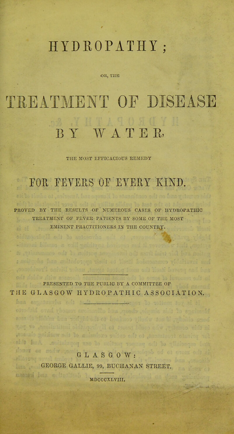 HYDROPATHY; OR, THE TREATMENT OF DISEASE BY WATE R, THE MOST EFFICACIOUS REMEDY FOR FEVERS OF EVERY KIND. PROVED BY THE RESULTS OF NUMEROUS CASES OF HYDROPATHIC TREATMENT OF FEVER PATIENTS BY SOME OF THE MOST EMINENT PRACTITIONERS IN THE COUNTRY. PRESENTED TO THE PUBLIC BY A COMMITTEE OF THE GLASGOW HYDROPATHIC ASSOCIATION. i GLASGOW: GEORGE GALLIE, 99, BUCHANAN STREET.