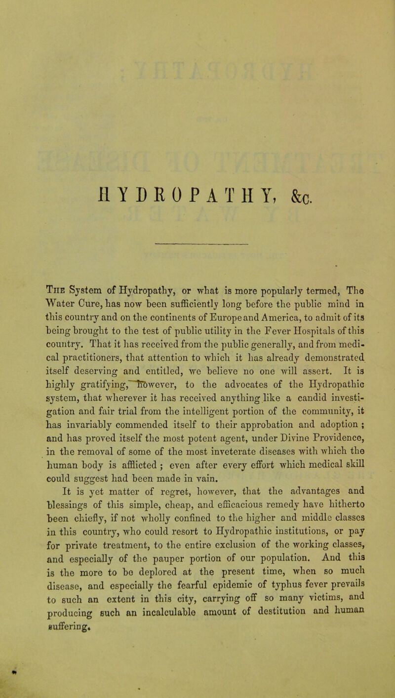 HYDROPATHY, &c. Tiie System of Hydropathy, or what is more popularly termed, The Water Cure, has now been sufficiently long before the public mind in this country and on the continents of Europeand America, to admit of its being brought to the test of public utility in the Fever Hospitals of this country. That it has received from the public generally, and from medi- cal practitioners, that attention to which it has already demonstrated itself deserving and entitled, we believe no one will assert. It is highly gratifying,~iT&wever, to the advocates of the Hydropathic system, that wherever it has received anything like a candid investi- gation and fair trial from the intelligent portion of the community, it has invariably commended itself to their approbation and adoption ; and has proved itself the most potent agent, under Divine Providence, in the removal of some of the most inveterate diseases with which the human body is afflicted ; even after every effort which medical skiH could suggest had been made in vain. It is yet matter of regret, however, that the advantages and blessings of this simple, cheap, and efficacious remedy have hitherto been chiefly, if not 'wholly confined to the higher and middle classes in this country, who could resort to Hydropathic institutions, or pay for private treatment, to the entire exclusion of the working classes, and especiaUy of the pauper portion of our population. And this is the more to bo deplored at the present time, when so much disease, and especially the fearful epidemic of typhus fever prevails to such an extent in this city, carrying off so many victims, and producing such an incalculable amount of destitution and human Buffering*