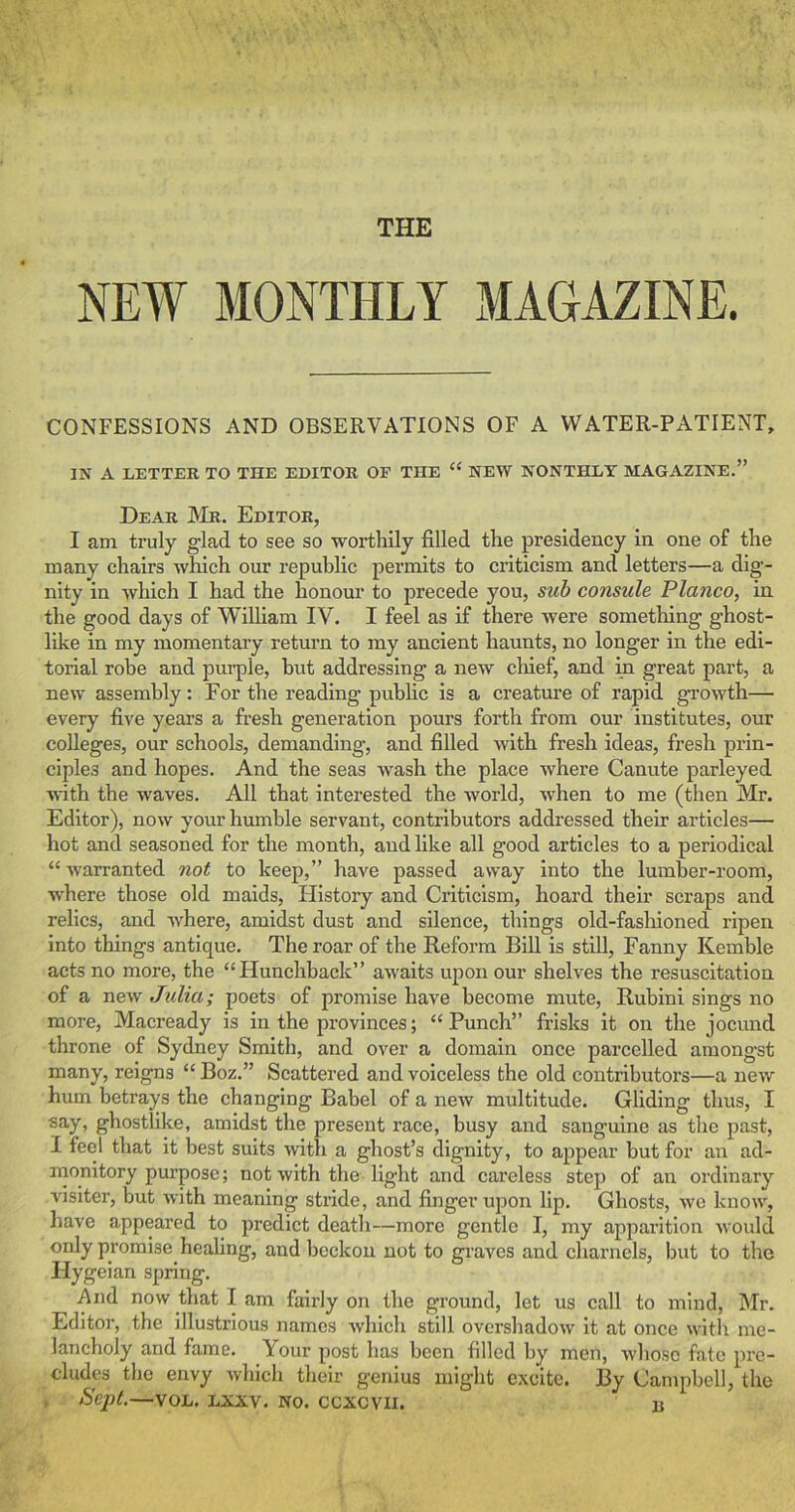 THE NEW MONTHLY MAGAZINE. CONFESSIONS AND OBSERVATIONS OF A WATER-PATIENT, IN A LETTER TO THE EDITOR OF THE “ NEW NONTHLY MAGAZINE.” Dear ]Mr. Editor, I am truly glad to see so worthily filled the presidency in one of the many chairs which our republic permits to criticism and letters—a dig- nity in wliich I had the honour to precede you, sub consule Planco, in the good days of William IV. I feel as if there were something ghost- like in my momentary retmm to my ancient haunts, no longer in the edi- torial robe and pui’ple, but addressing a new cliief, and in great part, a new assembly: For the reading public is a creature of rapid growth— every five years a fresh generation pours forth from our institutes, our colleges, our schools, demanding, and filled with fresh ideas, fresh prin- ciples and hopes. And the seas wash the place where Canute parleyed with the waves. All that interested the world, when to me (then Mr. Editor), now your humble servant, contributors addressed their articles— hot and seasoned for the month, and like all good articles to a periodical “ warranted not to keep,” have passed away into the lumber-room, where those old maids. History and Criticism, hoard their scraps and relics, and where, amidst dust and silence, things old-fasliioned ripen into things antique. The roar of the Reform Bill is still, Fanny Kemble acts no more, the “Hunchback” awaits upon our shelves the resuscitation of a new Julia; poets of promise have become mute, Rubini sings no more, Macready is in the provinces; “Punch” frisks it on the jocund throne of Sydney Smith, and over a domain once parcelled amongst many, reigns “ Boz.” Scattered and voiceless the old contributors—a new hum betrays the changing Babel of a new multitude. Gliding thus, I say, ghostlike, amidst the present race, busy and sanguine as the past, I feel that it best suits with a ghost’s dignity, to appear but for an ad- monitory pm’pose; not with the light and careless step of an ordinary visiter, but with meaning stride, and finger upon lip. Ghosts, we know, have appeared to predict death—more gentle I, my apparition would only promise heahng, and beckon not to graves and charnels, but to the Hygeian spring. And now that I am fairly on the ground, let us call to mind, Mr. Editor, the illustrious names which still overshadow it at once with me- lancholy and fame. Your post has been filled by men, whoso fate pre- cludes the envy which their genius might excite. By Campbell, the , tiept.—VOL. LXAV. NO. CCXCVII. B