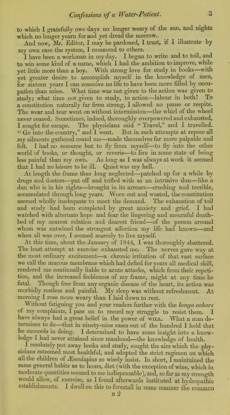 to which I gratefully owe days no longer weary of the sun, and nights which no longer yearn for and yet di’ead the morrow. And now, INIr. Editor, I may be pardoned, I trust, if I illustrate by my own case the system, I commend to others. I have been a workman in my day. I began to write and to toil, and to win some kind of a name, which I had the ambition to improve, while yet little more than a boy. With strong love for study in books—with yet gi’eater desire to accomplish myself in the knowledge of men, for sixteen years I can conceive no life to have been more filled by occu- pation than mine. What time was not given to the action was given to study; what time not given to study, to action—labom' in both! To a constitution natm’ally fai‘ from strong, I allowed no pause or respite. The wear and tear went on without intermission—the whirl of the wheel never ceased. Sometimes, indeed, thoroughly overpowered and exliausted, I sought for escape. The physicians said “ Travel,” and I travelled. “ Go into the country,” and I went. But in such attempts at repose all my ailments gathered round me—made themselves far more palpable and felt. I had no resource but to fly from myself—to fly into the other world of books, or thought, or reverie—to live in some state of being less painful than my own. As long as I was always at work it seemed that I had no leisure to be ill. Quiet was my heU. At length the frame thus long neglected—patched up for a while by drugs and doctors—put off and trifled with as an intrusive dun—^like a dun who is in his rights—brought in its arrears—crushing and terrible, accumulated through long years. Worn out and wasted, the constitution seemed wholly inadequate to meet the demand. The exhaustion of toil and study had been completed by great anxiety and grief. I had watched with alternate hope and fear the lingering and mournful death- bed of my nearest relation and dearest friend—of the person around whom was entvnned the strongest affection my fife had known—and when all was over, I seemed scarcely to live myself. At this time, about the January of 1844, I was thoroughly shattered. The least attempt at exercise exhausted me. The nerves gave way at the most ordinary excitement—a chronic irritation of that vast surface we call the mucous membrane which had defied for years all medical skill, rendered me continually liable to acute attacks, which from their repeti- tion, and the increased feebleness of my frame, might at any time be fatal. Though free from any organic disease of the heart, its action was morbidly restless and painful. My sleep was without refreshment. At morning I rose more weary than I laid down to rest. Without fatiguing you and your readers further with the longa coliors of my complaints, I pass on to record my struggle to resist them. I have always had a great belief in the power of will. What a man de- termines to do—that in ninety-nine cases out of the hundred I hold that he succeeds in doing. I determined to have some insight into a know- ledge I had never attained since manhood—the knowledge of health. I resolutely put away books and study, sought the airs which the phy- sicians esteemed most healthful, and adopted the strict regimen on which all the children of iEsculapius so wisely insist. In short, I maintained the same general habits as to hours, diet (with the exception of wine, which in moderate quantities seemed to me indispensable), and, so far as my strength would allow, of exercise, as I found afterwards instituted at hydropathic establishments. I dwell on this to forestall in some manner the common