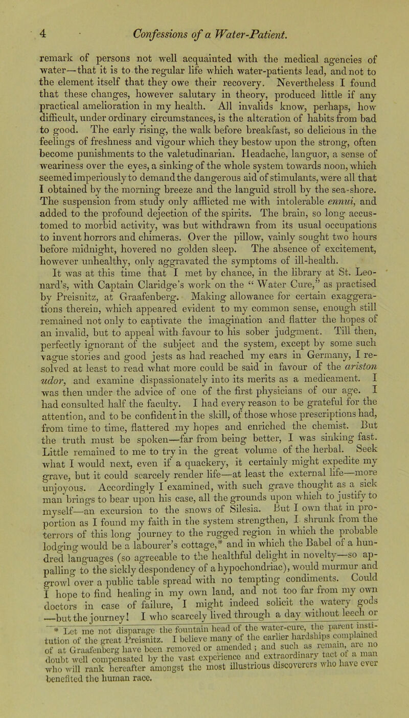 remark of persons not well acquainted with the medical agencies of water—that it is to the regular life which water-patients lead, and not to the element itself that they owe their recovery. Nevertheless I found that these changes, however salutary in theory, produced little if any practical amelioration in my health. All invalids know, perhaps, how difficult, under ordinary circumstances, is the alteration of hahits from bad to good. The early rising, the wallc before breakfast, so delicious in the feelings of freshness and vigour Avhich they bestow upon the strong, often become punishments to the valetudinarian. Headache, languor, a sense of weariness over the eyes, a sinking of the whole system towards noon, which seemed imperiously to demand the dangerous aid of stimulants, were all that I obtained by the morning breeze and the languid stroll by the sea-shore. The suspension from study only afflicted me with intolerable ennui, and added to the profound dejection of the spirits. The brain, so long accus- tomed to morbid activity, was but withdrawn from its usual occupations to invent horrors and chimeras. Over the pillow, vainly sought two hours before midnight, hovered no golden sleep. The absence of excitement, however unhealthy, only aggravated the symptoms of ill-health. It was at this time that I met by chance, in the hbrary at St. Leo- nard’s, with Captain Claridge’s work on the “ Water Cure,” as practised by Preisnitz, at Graafenberg. Making allowance for certain exaggera- tions therein, which appeared evident to my common sense, enough still remained not only to captivate the imagination and flatter the hopes of an invalid, but to appeal with favour to his sober judgment. Till then, perfectly ignorant of the subject and the system, except by some such vague stories and good jests as had reached my ears in Germany, I re- solved at least to read what more could be said in fav'^our of the ariston udor, and examine dispassionately into its merits as a medicament. I was then under the advice of one of the first physicians of our age. I had consulted half the faculty. I had every reason to be grateful for the attention, and to be confident in the skill, of those whose prescriptions had, from time to time, flattered my hopes and enriched the chemist. But the truth must be spoken—far from being better, 1 was sinking fast. Little remained to me to try in the great volume of the herbal. Seek what I would next, even it a quackery, it certainly might expedite m^ grave, but it could scarcely render life—at least the external lite more unjoyous. Accordingly I examined, with such grave thought as a sick man brings to bear upon his case, all the grounds upon which to justify to myself—an excursion to the snows of Silesia. But I own that in pro- portion as I found my faith in the system strengthen, I shrunk from the terrors of this long journey to the rugged region in which the probable lodo-ing would be a labourer’s cottage,* and in which the Babel of a hun- dred languages (so agreeable to the healthful delight in novelty so ap- palling to the sickly despondency of a hypochondriac), would murmur and growl over a public table spread with no tempting condiments. Could i hope to find healing in my own land, and not too far from my owm doctors in case of failure, I might indeed solicit the watery gods —but the journey! I who scarcely lived through a day without leech or Let me'nordi^parago 'ffi^ fountain lieaTof the water-cure, the parent insti- tution of tlie great Preisnitz. I believe many of the earlier hards of at Graafenberg have been removed or amended ; and such ‘‘s ain arc no doubt well compensated by the vast experience and extraordmary ^ who will rank hereafter amongst the most illustrious discovercis who have ever benefited the human race.