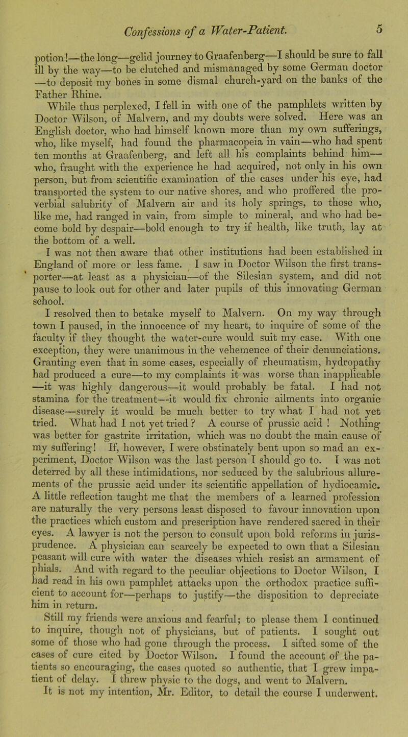 potion!—the long—gelid journey to Graafenberg—I should be sure to fall ill by the way—to be clutched and mismanaged by some German doctor —to deposit my bones in some dismal church-yard on the banks of the Father Rhine. While thus perplexed, I fell in with one of the pamphlets written by Doctor Wilson, of Malvern, and my doubts were solved. Here was an English doctor, who had himself known more than my own sufferings, who, like myself, had found the pharmacopeia in vain—who had spent ten months at Graafenberg, and left all his complaints behind him— who, fraught with the experience he had acquired, not only in his own person, but from scientific examination of the cases under his eye, had transported the system to our native shores, and who proffered the pro- verbial salubrity of Malvern air and its holy springs, to those who, like me, had ranged in vain, from simple to mineral, and who had be- come bold by despair—bold enough to try if health, like truth, lay at the bottom of a well. I was not then aware that other institutions had been established in England of more or less fame. 1 saw in Doctor Wilson the first trans- porter—at least as a physician—of the Silesian system, and did not pause to look out for other and later pupils of this innovating German school. I resolved then to betake myself to Malvern. On my way through town I paused, in the innocence of my heart, to inquire of some of the faculty if they thought the water-cure would suit my case. With one exception, they were unanimous in the vehemence of their denunciations. Granting even that in some cases, especially of rheumatism, hydropathy had produced a cure—to my complaints it was worse than inapplicable —it was highly dangerous—it would probably be fatal. I had not stamina for the treatment—it would fix chronic ailments into organic disease—surely it would be much better to try what I had not yet tried. What had I not yet tried ? A course of prussic acid ! Nothing was better for gastrite irritation, which was no doubt the mam cause of my suffering! If, however, I were obstinately bent upon so mad an ex- periment, Doctor Wilson was the last person I should go to. I was not deterred by all these intimidations, nor seduced by the salubrious allure- ments of the prussic acid under its scientific appellation of hydlocamic. A little reflection taught me that the members of a learned profession are naturally the very persons least disposed to favour innovation tqjon the practices which custom and prescription have rendered sacred in their eyes. A lawyer is not the person to considt upon bold reforms in juris- prudence. A physician can scarcely be expected to own that a Silesian peasant will cure with water the diseases which resist an armament of phials. And with regard to the peculiar objections to Doctor Wilson, I had read in his own pamphlet attacks upon the orthodox practice sufii- clent to account for—perhaps to justify—the disposition to depreciate him in return. Stdl my fnends were anxious and fearful; to please them I continued to inquire, though not of physicians, but of patients. I sought out some of those who had gone through the process. I sifted some of the cases of cure cited by Doctor Wilson. I found the account of the pa- tients so encouraging, the cases quoted so authentic, that I grew impa- tient of delay. I threw physic to the dogs, and went to Malvern. It is not my intention, Mr. Editor, to detail the course I underwent.