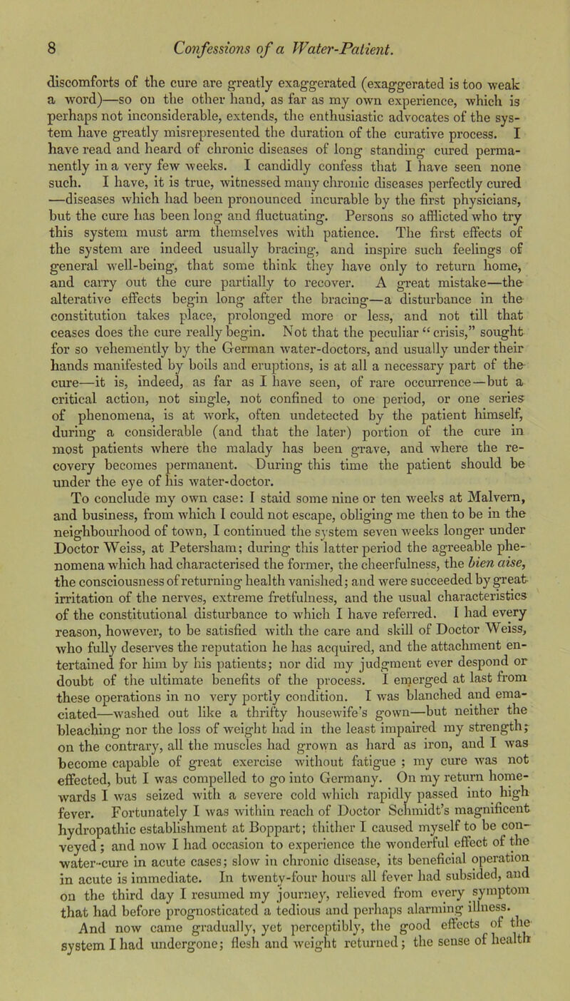 discomforts of the cure are greatly exaggerated (exaggerated Is too weak a word)—so ou the other hand, as far as my own experience, which is perhaps not inconsiderable, extends, the enthusiastic advocates of the sys- tem have greatly misrepresented the duration of the curative process. I have read and heard of chronic diseases of long standing cured perma- nently in a very few weeks. I candidly confess that I have seen none such. I have, it is true, witnessed many chronic diseases perfectly cured —diseases which had been pronounced incurable by the first physicians, but the cure has been long and fluctuating. Persons so afflicted who try this system must arm themselves with patience. The first effects of the system are indeed usually bracing, and inspire such feelings of general well-being, that some think they have only to return home, and carry out the cure partially to recover. A great mistake—the alterative effects begin long after the bracing—a disturbance in the constitution takes place, prolonged more or less, and not till that ceases does the cure really begin. Not that the peculiar “crisis,” sought for so vehemently by the German water-doctors, and usually under their hands manifested by boils and eruptions, is at all a necessary part of the- cure—it is, indeed, as far as I have seen, of rare occurrence—but a critical action, not single, not confined to one period, or one series of phenomena, is at work, often undetected by the patient himself, during a considerable (and that the later) portion of the cure in most patients where the malady has been grave, and where the re- covery becomes permanent. During this time the patient should be under the eye of his water-doctor. To conclude my own case: I staid some nine or ten weeks at Malvern, and business, from which 1 could not escape, obliging me then to be in the neighbom'hood of town, I continued the system seven weeks longer under Doctor Weiss, at Petersham; during this latter period the agreeable phe- nomena which had characterised the former, the cheerfulness, the hien aise, the consciousness of returning health vanished; and were succeeded by great- irritation of the nerves, extreme fretfulness, and the usual characteristics of the constitutional disturbance to which I have referred. 1 had every reason, however, to be satisfied with the care and skill of Doctor Weiss, who fully deserves the reputation he has acquired, and the attachment en- tertained for him by his patients; nor did my judgment ever despond or doubt of the ultimate benefits of the process. I emerged at last from these operations in no very portly condition. I was blanched and ema- ciated—washed out like a thrifty housewife’s gown—but neither the bleaching nor the loss of weight had in the least impaired my strength j on the contrary, all the muscles had grown as hard as iron, and I was become capable of great exercise without fatigue ; my cure was not effected, but I was compelled to go into Germany. On my return home- wards I was seized with a severe cold which rapidly passed into high fever. Fortunately I was within reach of Doctor Schmidt’s magnificent hydropathic establishment at Boppart; thither I caused myself to be con- veyed ; and now I had occasion to experience the wonderful effect of the water-cure in acute cases; slow in chronic disease, its beneficial operation in acute is immediate. In twenty-four hours all fever had subsided, and on the third day I resumed my journey, relieved from every symptom that had before prognosticated a tedious and perhaps alarming illness. And now came gradually', yet perceptibly, the good effects of the system I had undergone; flesh and weight returned; the sense of health