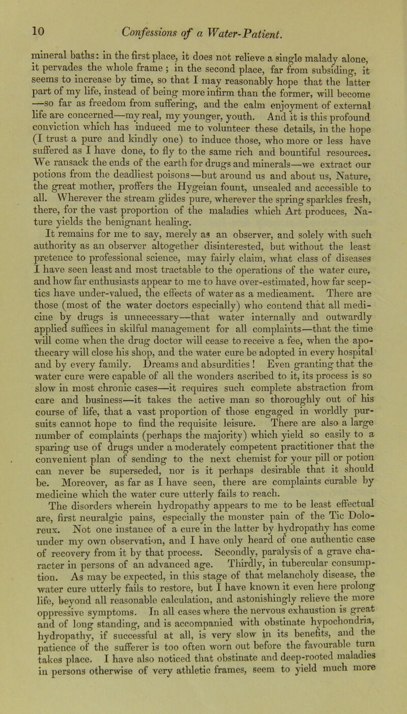 mineral baths: in the first place, it does not relieve a single malady alone, it pervades the whole frame ; in the second place, far from subsiding, it seems to increase by time, so that I may reasonably hope that the latter part of my life, instead of being more infirm than the former, will become so far as freedom from suffering, and the calm enjoyment of external life are concerned—my real, my younger, youth. And it is this profound conviction which has induced me to volunteer these details, in the hope (I trust a pure and kindly one) to induce those, who more or less have suffered as I have done, to fly to the same rich and bountiful resources. We ransack the ends of the earth for drugs and minerals—we extract our potions from the deadliest poisons—but around us and about us, Natme, the great mother, proffers the Hygeian fount, unsealed and accessible to all. Wherever the stream glides pure, wherever the spring sparkles fresh, there, for the vast proportion of the maladies which Art produces, Na- ture yields the benignant healing. It remains for me to say, merely as an observer, and solely with such authority as an observer altogether disinterested, but without the least pretence to professional science, may fairly claim, what class of diseases 1 have seen least and most tractable to the operations of the water cure, and how far enthusiasts appear to me to have over-estimated, how far scep- tics have under-valued, the effects of water as a medicament. There are those (most of the water doctors especially) who contend that all medi- cine by drugs is unnecessary—that water internally and outwardly apphed suflices in skilful management for all complaints—that the time will come when the drug doctor will cease to receive a fee, when the apo- thecary wall close his shop, and the water cure be adopted in every hospital and by every family. Dreams and absurdities ! Even granting that the water cure were capable of all the wonders ascribed to it, its process is so slow in most chronic cases—it requires such complete abstraction from care and business—it takes the active man so thoroughly out of his course of life, that a vast proportion of those engaged in worldly pur- suits cannot hope to find the requisite leisure. There are also a large number of complaints (perhaps the majority) which yield so easily to a sparing use of drugs under a moderately competent practitioner that the convenient plan of sending to the next chemist for your pill or potion can never be superseded, nor is it perhaps desirable that it should be. Moreover, as far as I have seen, there are complaints curable by medicine which the water cure utterly fails to reach. The disorders wherein hydropathy appears to me to be least effectual are, first neuralgic pains, especially the monster pain of the Tic Dolo- reux. Not one instance of a cure in the latter by hydropathy has come under my own observation, and I have only heard of one authentic case of recovery from it by that process. Secondly, paralysis of a grave cha- racter in persons of an advanced age. Thirdly, in tubercular consump- tion. As may be expected, in this stage of that melancholy disease, the water cure utterly fails to restore, but I have known it even here prolong life, beyond all reasonable calculation, and astonishingly relieve the more oppressive symptoms. In all cases where the nervous exhaustion is great and of long standing, and is accompanied with obstinate hypochondria, hydropathy, if successfiil at all, is very slow in its benefits, and the patience of the sufferer is too often worn out before the favourable takes place. I have also noticed that obstinate and deep-rooted maladies ill persons otherwise of very athletic frames, seem to yield much more