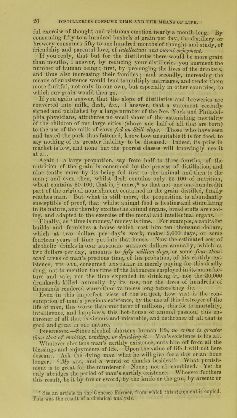fill exercise of thought and virtuous emotion nearly a month long. By consuming fifty to a hundred bushels of grain per day, the distillery or brewery consumes fifty to one hundred months of thought and study, of friendship and parental love, of intellectual and moral enjoyment. If you reply, that but for the distilleries there would be more grain than mouths, I answer, by reducing your distilleries you augment the number of human being ; first, by prolonging the lives of the drinkers, and thus also increasing their families ; and secondly, increasing the means of subsistence would tend to multiply marriages, and render them more fruitful, not only in our own, but especially in other countries, to which our grain would then go. If you again answer, that the slops of distilleries and breweries are converted into milk, flesh, &c., I answer, that a statement recently signed and published by a large number of the New York and Philadel- phia physicians, attributes no small share of the astonishing mortality of the children of our large cities (above one half of all that are born) to the use of the milk of cows fed on Still slops. Tliose who have seen and tasted the pork thus fattened, know how unsuitable it is for food, to say nothing of its greater liability to be diseased. Indeed, its price in market is low, and none but the poorest classes will knowingly use it at all. Again : a large proportion, say from half to three-fourths, of the nutrition of the grain is consumed by the process of distillation, and nine-tenths more by its being fed first to the animal and then to the man; and even then, whilst flesh contains only 65-100 of nutrition, wheat contains 80-100, that is, J more,* so that not one one-hundredth part of the original nourishment contained in the grain distilled, finally reaches man. But what is still more, the proposition is abundantly susceptible of proof, that whilst animal food is heating and stimulating in its nature, and thereby excites the animal organs, bread stuffs are cool- ing, and adapted to the exercise of the moral and intellectual organs. Finally, as ‘ time is money,’ money is time. For example, a capitalist builds and furnishes a house which cost him ten thousand dollars, which at two dollars per day’s work, makes 5,000 days, or some fourteen years of time put into that house. Now the estimated cost of alcoholic drinks is one hundred million dollars annually, which at two dollars per day, amounts to fifty million days, or some four thou- sand LIVES of man’s precious time, of his probation, of his earthly ex- istence, nis ALL, consumed annually in merely paying for this deadly drug, not to mention the time of the labourers employed in its manufac- ture and sale, nor the time expended in drinking it, nor the 30,000 drunkards killed annually by its use, nor the lives of hundreds of thousands rendered worse than valueless long before they die. Even in this imperfect view of the subject, how vast is the con- sumption of man’s precious existence, by the use of this destroyer of the life of man, this worse than murderer of millions, this foe to mortality, intelligence, and happiness, this hot-house of animal passion, tliis en- throner of all that is vicious and miserable, and dethrone!' of all that is good and great in our nature. Inference.—Since alcohol shortens human life, no crime is greater than that of making, vending, or drinking it. Man’s existence is his all. Whatever shortens man’s earthly existence, cuts him off from all the blessings and enjoyments of life. Upon tlie value of life I will not here descant. Ask the dying man what he will give for a day or an hour longer. ‘ My all, and a world of thanks besides!’ What punish- ment is to great for the murderer? None ; not all combined. Yet he only abridges the period of man’s earthly existence. Wlioever furthers this result, be it by fire or sword, by the knife or the gun, by arsenic or * See an article in the Genesee Farmer, from vhich this statement is copied. This was the result of a chemical analysis.