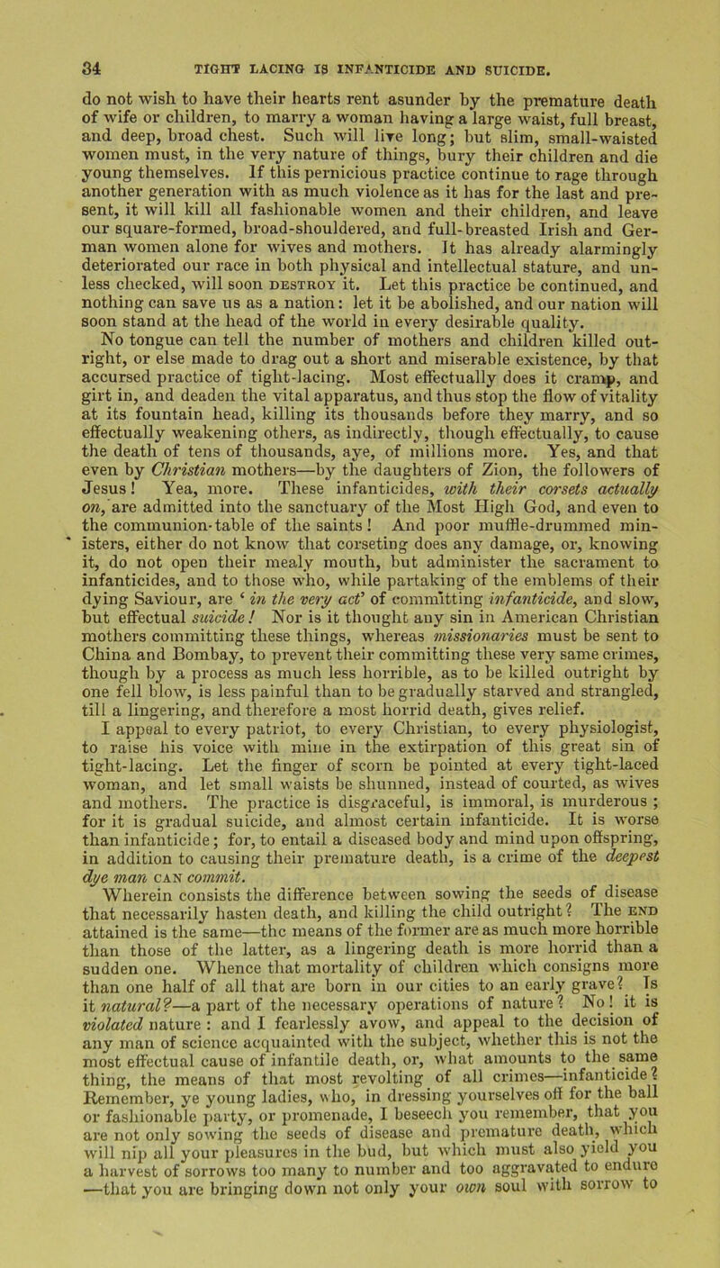 do not wish to have their hearts rent asunder by the premature death of wife or children, to marry a woman having a large waist, full breast, and deep, broad chest. Such will live long; but slim, small-waisted women must, in the very nature of things, bury their children and die young themselves. If this pernicious practice continue to rage through another generation with as much violence as it has for the last and pre- sent, it will kill all fashionable women and their children, and leave our square-formed, broad-shouldered, and full-breasted Irish and Ger- man women alone for wives and mothers. It has already alarmingly deteriorated our race in both physical and intellectual stature, and un- less checked, will soon destroy it. Let this practice be continued, and nothing can save us as a nation: let it be abolished, and our nation will soon stand at the head of the world in every desirable quality. No tongue can tell the number of mothers and children killed out- right, or else made to drag out a short and miserable existence, by that accursed practice of tight-lacing. Most effectually does it cramp, and girt in, and deaden the vital apparatus, and thus stop the flow of vitality at its fountain head, killing its thousands before they marry, and so effectually weakening others, as indirectly, though effectually, to cause the death of tens of thousands, aye, of millions more. Yes, and that even by Christian mothers—by the daughters of Zion, the followers of Jesus! Yea, more. These infanticides, with their corsets actually oWj’are admitted into the sanctuary of the Most High God, and even to the communion-table of the saints ! And poor muffle-drummed min- isters, either do not know that corseting does any damage, or, knowing it, do not open their mealy mouth, but administer the sacrament to infanticides, and to those who, while partaking of the emblems of their dying Saviour, are ‘ in the very acf of committing 'infanticide, and slow, but effectual suicide! Nor is it thought any sin in American Christian mothers committing these things, whereas missionaries must be sent to China and Bombay, to prevent their committing these very same crimes, though by a process as much less horrible, as to be killed outright by one fell blow, is less painful than to be gradually starved and strangled, till a lingering, and therefore a most horrid death, gives relief. I appeal to every patriot, to every Christian, to every physiologist, to raise his voice with mine in the extirpation of this great sin of tight-lacing. Let the finger of scorn be pointed at every tight-laced woman, and let small waists be shunned, instead of courted, as wives and mothers. The practice is disgx’aceful, is immoral, is murderous ; for it is gradual suicide, and almost certain infanticide. It is worse than infanticide; for, to entail a diseased body and mind upon offspring, in addition to causing their premature death, is a crime of the deepest dye man can commit. Wherein consists the difference between sowing the seeds of disease that necessarily hasten death, and killing the child outright? The end attained is the same—the means of the former are as much more horrible than those of the latter, as a lingering death is more horrid than a sudden one. Whence that mortality of children which consigns more than one half of all that are born in our cities to an early grave? Is natural'?—a part of the necessary operations of nature? No! it is violated woXmz \ and I fearlessly avow, and appeal to the decision of any man of science acquainted with the subject, whether this is not the most effectual cause of infantile death, or, what amounts to the same thing, the means of that most revolting of all crimes—infanticide? Remember, ye young ladies, who, in dressing yourselves off for the ball or fashionable party, or promenade, I beseech you remember, that you are not only sowing the seeds of disease and premature death, w Inch will nip all your pleasures in the bud, but which must also yield you a harvest of sorrows too many to number and too aggravated to endure —that you are bringing down not only your oion soul with sorrow to