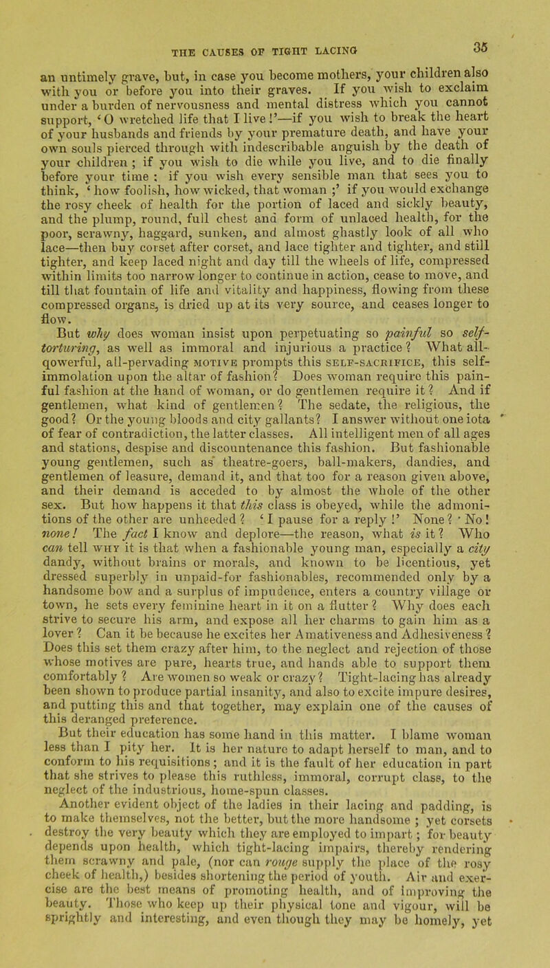 THE CAUSES OF TISHT LACINO an untimely grave, but, in case you become mothers, your children also with you or before you into their graves. If you wish to exclaim under a burden of nervousness and mental distress which you cannot support, ‘0 wretched life that I live!’—if you wish to break the heart of your husbands and friends by your premature death, and have your own souls pierced through with indescribable anguish by the death of your children ; if you wish to die while you live, and to die finally before your time : if you wish every sensible man that sees you to think, ‘ how foolish, how wicked, that woman if you would exchange the rosy cheek of health for the portion of laced and sickly beauty, and the plump, round, full chest and form of unlaced health, for the pool’, scrawny, haggard, sunken, and almost ghastly look of all who lace—then buy corset after corset, and lace tighter and tighter, and still tighter, and keep laced night and day till the wheels of life, compressed within limits too narrow longer to continue in action, cease to move, and till that fountain of life and vitality and happiness, flowing from these compressed organs, is dried up at its very source, and ceases longer to flow. But why does woman insist upon perpetuating so painful so self- torturing^ as well as immoral and injurious a practice? What all- qowerful, all-pervading motive prompts this self-sacrifice, this self- immolation upon the altar of fashion? Does woman require this pain- ful fashion at the hand of woman, or do gentlemen require it ? And if gentlemen, what kind of gentlemen? The sedate, the religious, the good? Or the young bloods and city gallants? I answer without one iota ' of fear of contradiction, the latter classes. All intelligent men of all ages and stations, despise and discountenance this fashion. But fashionable young gentlemen, such as’ theatre-goers, ball-makers, dandies, and gentlemen of leasure, demand it, and tliat too for a reason given above, and their demand is acceded to by almost the whole of the other sex. But how happens it that this class is obeyed, while the admoni- tions of the other are unheeded ? ‘ I pause for a reply !’ None ? ' No! •none! The/ac# I know and deplore—the reason, what e’s it ? Who can tell why it is that when a fashionable young man, especially a dtp dandy, without brains or morals, and known to be licentious, yet dressed superbly in unpaid-for fashionables, recommended only by a handsome bow and a surplus of impudence, enters a country village or town, he sets every feminine heart in it on a flutter ? Why does each strive to secure his arm, and expose all her charms to gain him as a lover ? Can it be because he excites her Amativeness and Adhesiveness ? Does this set them crazy after him, to the neglect and rejection of those whose motives are pure, hearts true, and hands able to support them comfortably ? Are women so weak or crazy? Tight-lacing has already been shown to produce partial insanity, and also to excite impure desires, and putting this and that together, may explain one of the causes of this deranged pretei’ence. But their education has some hand in this matter. I blame woman less than I pity her. ^ It is her nature to adapt herself to man, and to conform to his requisitions; and it is the fault of her education in part that she strives to please this ruthless, immoral, corrupt class, to the neglect of the industrious, home-spun classes. Another evident object of the ladies in their lacing and padding, is to make themselves, not the better, but the more handsome ; yet corsets destroy the very beauty which they are employed to impart; for beauty depends upon health, which tight-lacing im])airs, thereby rendering them scrawny and pale, (nor can rouge supi)ly the place of the rosy cheek of health,) besides shortening the period of youth. Air and exer- cise are the best means of promoting health, and of im])roving the beauty. Those who keep up their physical tone and vigour, will be sprightly and interesting, and even though they may be homely, yet