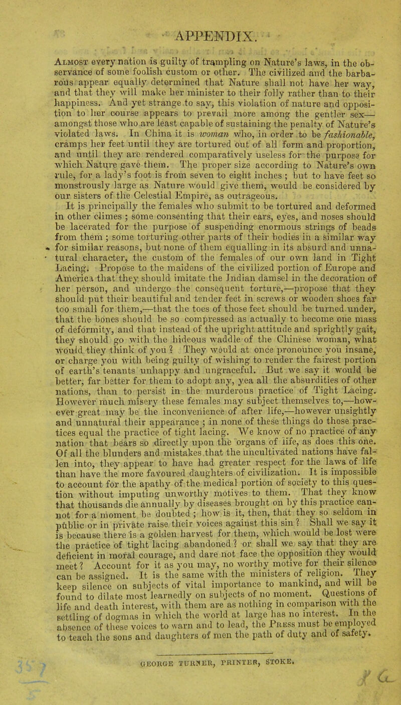 APPENDIX. Almost every nation is guilty of trampling on Nature’s laws, in the ob- servance of some foolish custom or other. The civilized and the barba- rous appear equally determined that Nature shall not have her \ya.y, and that they will make her minister to their folly rather than to their happiness. And yet strange to say, this violation of nature and opposi- tion to her course appears to prevail more among the gentler sex— amongst those who are least capable of sustaining the penalty of Nature’s violated laws. In China it is woman who, in order to be fashionable, cramps her feet until they are tortured out of all form and proportion, and until they are rendered comparatively useless for the purpose for which Nature gave them. The proper size according to Nature’s own rule, for a lady’s foot is from seven to eight inches ; but to have feet so monstrously large as Nature would give them, would be considered by our sisters of the Celestial Empire, as outrageous. It is principally the females who submit to be tortured and deformed in other climes ; some consenting that their ears, eyes, and noses should be lacerated for the purpose of suspending enormous strings of beads from them ; some tortuiing other parts of their bodies in a similar way for similar reasons, but none of them equalling in its absurd and unna- tural character, the custom of the females of our own land in Tight Lacing. Propose to the maidens of the civilized portion of Europe and America that they should imitate the Indian damsel in the decoration of her person, and undergo the consequent torture,—propose that they should put their beautiful and tender feet in screws or wooden shoes far too small for them,—that the toes of those feet should be turned under, that the bones should be so compressed as actually to become one mass of deformity, and that instead of the upright attitude and sprightly gait, they should go wdth the hideous waddle of the Chinese woman, what would they think of you ? They would at once pronounce you insane, or chai'ge you with being guilty of wishing to render the fairest portion of earth’s'tenants unhappy and ungraceful. But we say it would be better, far better for them to adopt any, yea all the absurdities of other nations, than to persist in the murderous practice of Tight Lacing. However much misery these females may subject themselves to,—how- ever great may be the inconvenience of after life,—however unsightly and unnatural their appearance ; in none of these things do those prac- tices equal the practice of tight lacing. We know of no practice of any nation that bears so directly upon the organs of life, as does this one. Of all the blunders and mistakes that the uncultivated nations have fal- len into, they appear to have had greater respect for the laws of life than have the more favoured daughters of civilization. It is impossible to account for the apathy of the medical portion of society to this ques- tion without imputing unworthy motives to them. That they know that thousands die annually by diseases brought on by this practice can- not for a moment be doubted ; how is it, then, that they so seldom in phblic or in private raise their voices against this sin ? Shall we say it IS because there is a golden harvest for them, which would be lost were the practice of tight lacing abandoned 1 or shall we say that they are deficient in moral courage, and dare not face the opposition they Avould meet? Account for it as you may, no worthy motive for their silence can be assigned. It is the same with the ministers of religion. Ihey keep silence on subjects of vital importance to mankind, and will be found to dilate most learnedly on sultjects of no moment. Questions of life and death interest, with them are as nothing in comparison with the settling of dogmas in which the world at large has no interest. In the absence of these voices to warn and to lead, the Piiuss must be employed to teach the sons and daughters of men the path of duty and of safety. UEOKGK XUUHER, PiUNTEn, STOKE.