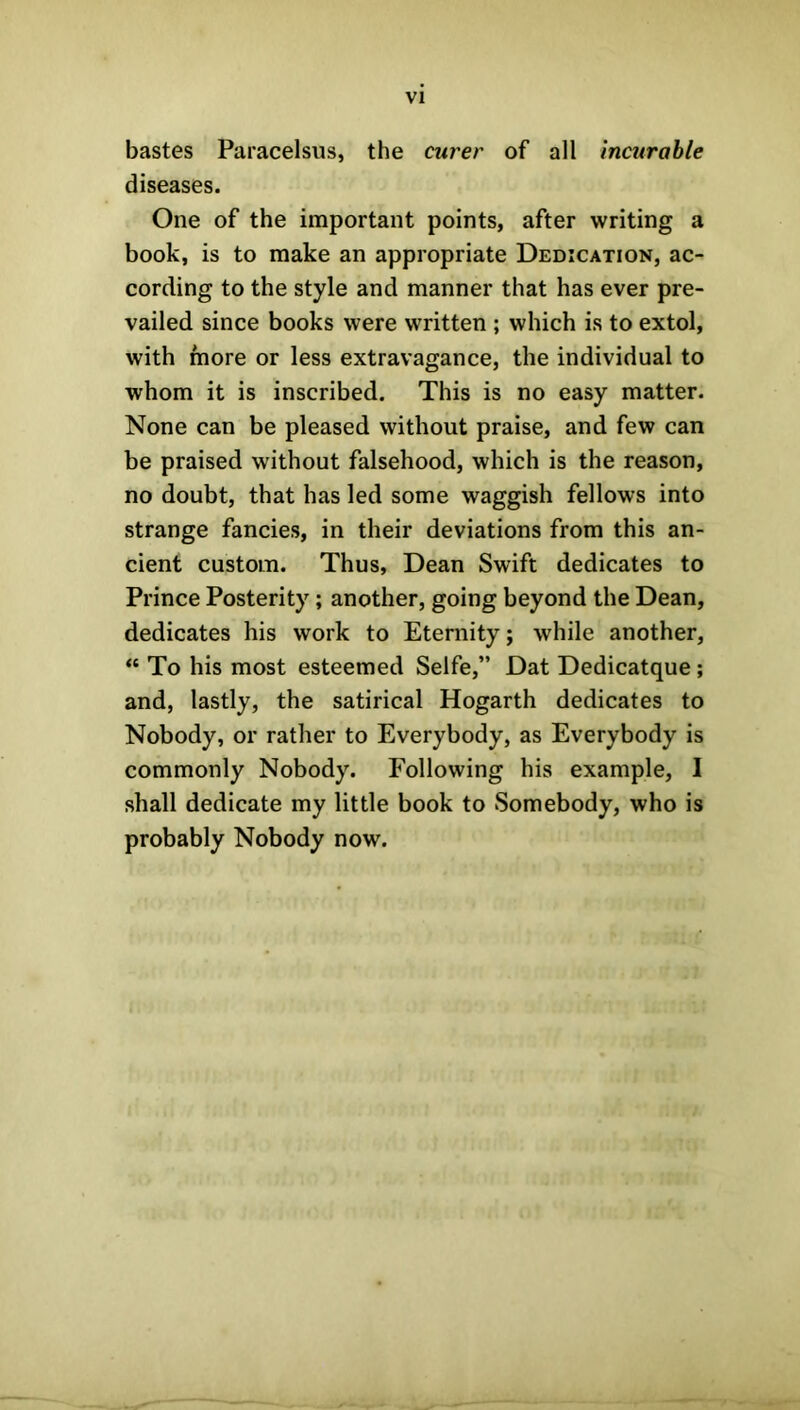 bastes Paracelsus, the cnrer of all incurable diseases. One of the important points, after writing a book, is to make an appropriate Dedication, ac- cording to the style and manner that has ever pre- vailed since books were written ; which is to extol, with more or less extravagance, the individual to whom it is inscribed. This is no easy matter. None can be pleased without praise, and few can be praised without falsehood, which is the reason, no doubt, that has led some waggish fellows into strange fancies, in their deviations from this an- cient custom. Thus, Dean Swift dedicates to Prince Posterity; another, going beyond the Dean, dedicates his work to Eternity; while another, “ To his most esteemed Selfe,” Dat Dedicatque ; and, lastly, the satirical Hogarth dedicates to Nobody, or rather to Everybody, as Everybody is commonly Nobody. Following his example, I shall dedicate my little book to Somebody, who is probably Nobody now.