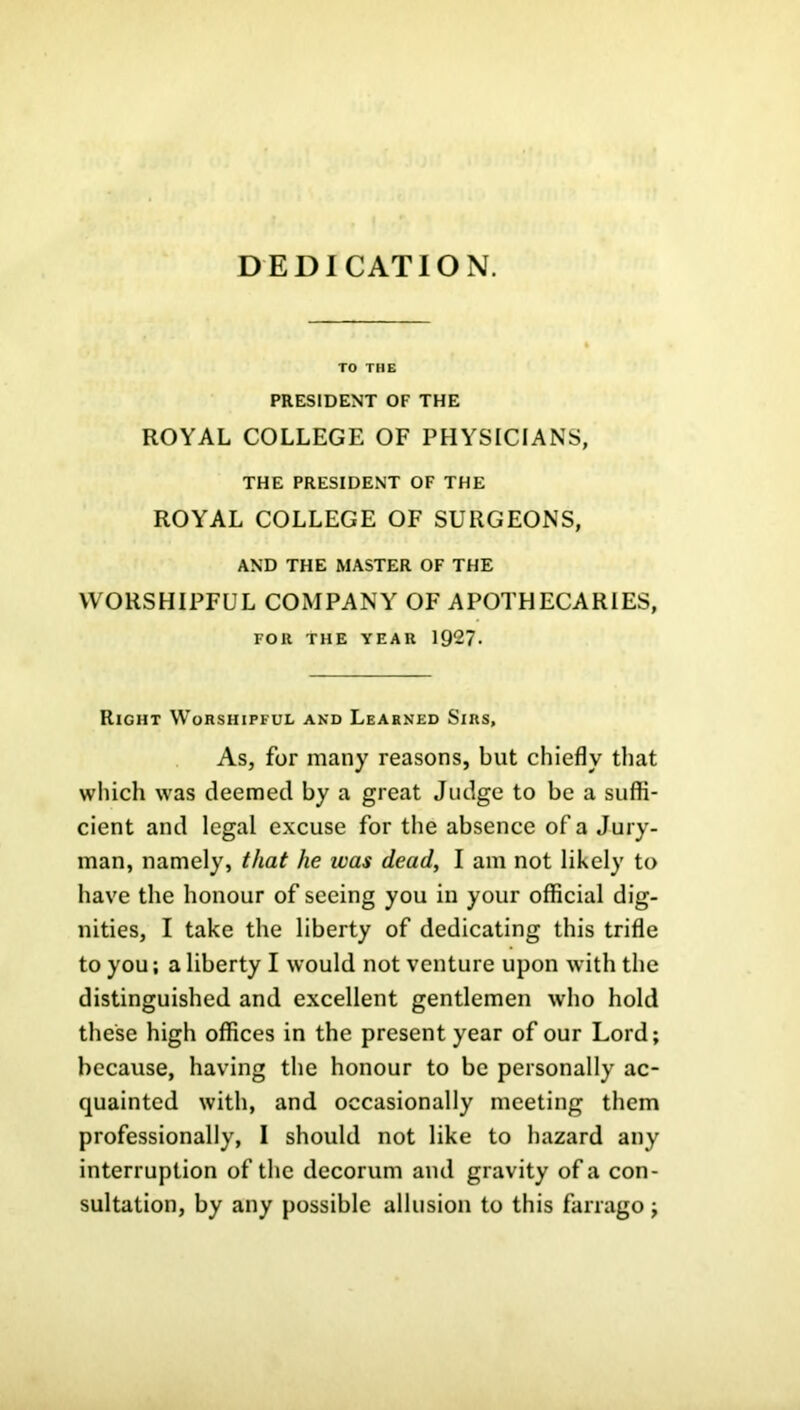 DEDICATION. TO THE PRESIDENT OF THE ROYAL COLLEGE OF PHYSICIANS, THE PRESIDENT OF THE ROYAL COLLEGE OF SURGEONS, AND THE MASTER OF THE WORSHIPFUL COMPANY OF APOTHECARIES, FOR THE YEAR 1927- Right Worshipful and Learned Sirs, As, for many reasons, but chiefly that which was deemed by a great Judge to be a suffi- cient and legal excuse for the absence of a Jury- man, namely, that he was dead, I am not likely to have the honour of seeing you in your official dig- nities, I take the liberty of dedicating this trifle to you; a liberty I would not venture upon with the distinguished and excellent gentlemen who hold these high offices in the present year of our Lord; because, having the honour to be personally ac- quainted with, and occasionally meeting them professionally, I should not like to hazard any interruption of the decorum and gravity of a con- sultation, by any possible allusion to this farrago;