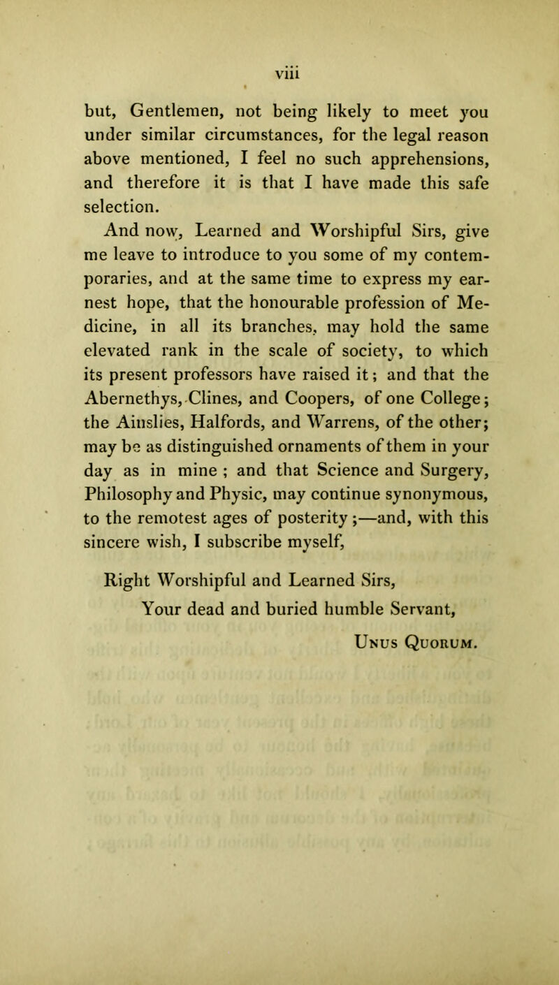 Vlll but, Gentlemen, not being likely to meet you under similar circumstances, for the legal reason above mentioned, I feel no such apprehensions, and therefore it is that I have made this safe selection. And no\v, Learned and Worshipful Sirs, give me leave to introduce to you some of my contem- poraries, and at the same time to express my ear- nest hope, that the honourable profession of Me- dicine, in all its branches, may hold the same elevated rank in the scale of society, to which its present professors have raised it; and that the Abernethys, Clines, and Coopers, of one College; the Ainslies, Halfords, and Warrens, of the other; may be as distinguished ornaments of them in your day as in mine ; and that Science and Surgery, Philosophy and Physic, may continue synonymous, to the remotest ages of posterity;—and, with this sincere wish, I subscribe myself, Right Worshipful and Learned Sirs, Your dead and buried humble Servant, Unus Quorum.