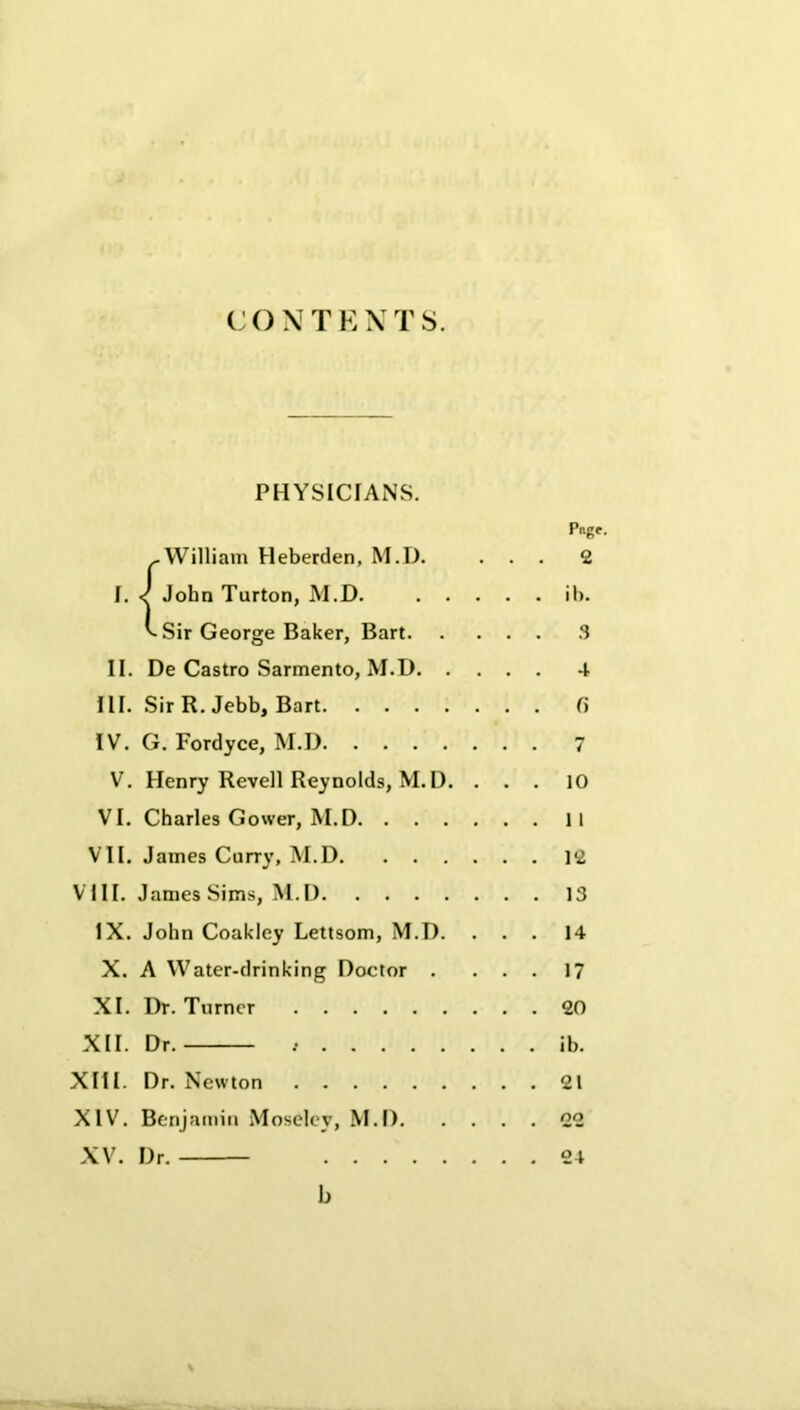CONTEXTS. PHYSICIANS. Pngf. >.William Heberden, M.D. ... 2 I. J John Turton, M.D. ib. ^ Sir George Baker, Bart 3 II. De Castro Sarmento, M.D 4 III. Sir R. Jebb, Bart fi IV. G. Fordyce, M.D 7 V. Henry Revell Reynolds, M. D. ... 10 VI. Charles Gower, M.D II VII. James Curry, M.D 12 VIII. James Sims, M.D 13 IX. John Coakley Lettsom, M.D. ... 14 X. A Water-drinking Doctor . ... 17 XI. Dr. Turner 20 XII. Dr. , ib. XIII. Dr. Newton 21 XIV. Benjamin Moseley, M.D 22 XV. Dr. 24 b