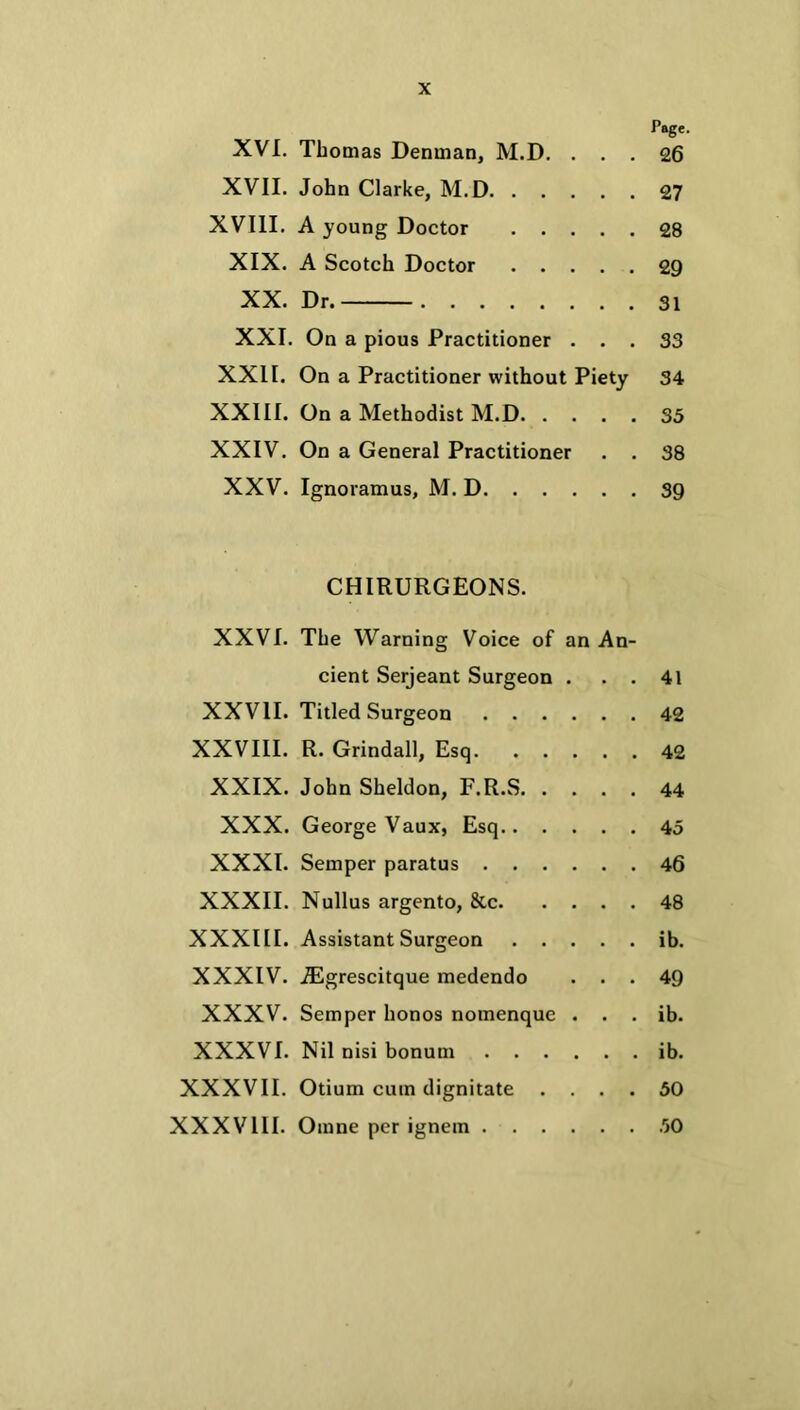 Page. XVI. Thomas Denman, M.D. ... 26 XVII. John Clarke, M.D 27 XVIII. A young Doctor 28 XIX. A Scotch Doctor 29 XX. Dr. 31 XXI. On a pious Practitioner ... 33 XXII. On a Practitioner without Piety 34 XXIII. On a Methodist M.D 35 XXIV. On a General Practitioner . . 38 XXV. Ignoramus, M. D 39 CHIRURGEONS. XXVI. The Warning Voice of an An- cient Serjeant Surgeon . . . 41 XXVII. Titled Surgeon 42 XXVIII. R. Grindall, Esq 42 XXIX. John Sheldon, F.R.S 44 XXX. George Vaux, Esq 45 XXXI. Semper paratus 46 XXXII. Nullus argento, &c 48 XXXIII. Assistant Surgeon ib. XXXIV. iEgrescitque medendo ... 49 XXXV. Semper honos nomenque . . . ib. XXXVI. Nil nisi bonum ib. XXXVII. Otium cum dignitate .... 50 XXXVIII. Omne per ignem 50