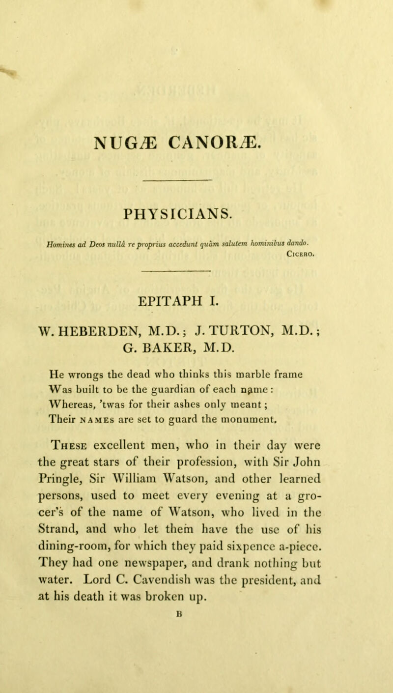 NUGiE CANORiE. PHYSICIANS. Homines ail Deos nulla re proprius accedunt quam salutem hominibus dando. Cicero. EPITAPH I. W. HEBERDEN, M.D.; J. TURTON, M.D.; G. BAKER, M.D. He wrongs the dead who thinks this marble frame Was built to be the guardian of each n^me: Whereas, ’twas for their ashes only meant; Their names are set to guard the monument. These excellent men, who in their day were the great stars of their profession, with Sir John Pringle, Sir William Watson, and other learned persons, used to meet every evening at a gro- cer’s of the name of Watson, who lived in the Strand, and who let them have the use of his dining-room, for which they paid sixpence a-piecc. They had one newspaper, and drank nothing but water. Lord C. Cavendish was the president, and at his death it was broken up.