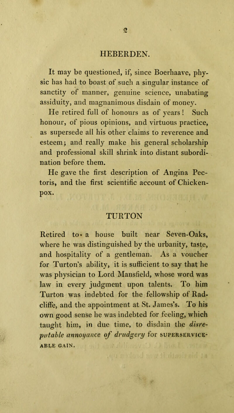 HEBERDEN. It may be questioned, if, since Boerhaave, phy- sic has had to boast of such a singular instance of sanctity of manner, genuine science, unabating assiduity, and magnanimous disdain of money. He retired full of honours as of years ! Such honour, of pious opinions, and virtuous practice, as supersede all his other claims to reverence and esteem; and really make his general scholarship and professional skill shrink into distant subordi- nation before them. He gave the first description of Angina Pec- toris, and the first scientific account of Chicken- pox. TURTON Retired to* a house built near Seven-Oaks, where he was distinguished by the urbanity, taste, and hospitality of a gentleman. As a voucher for Turton’s ability, it is sufficient to say that he was physician to Lord Mansfield, whose word was law in every judgment upon talents. To him Turton was indebted for the fellowship of Rad- cliffe, and the appointment at St. James’s. To his own good sense he was indebted for feeling, which taught him, in due time, to disdain the disre- putable annoyance of drudgery for superservice- ABLE GAIN.