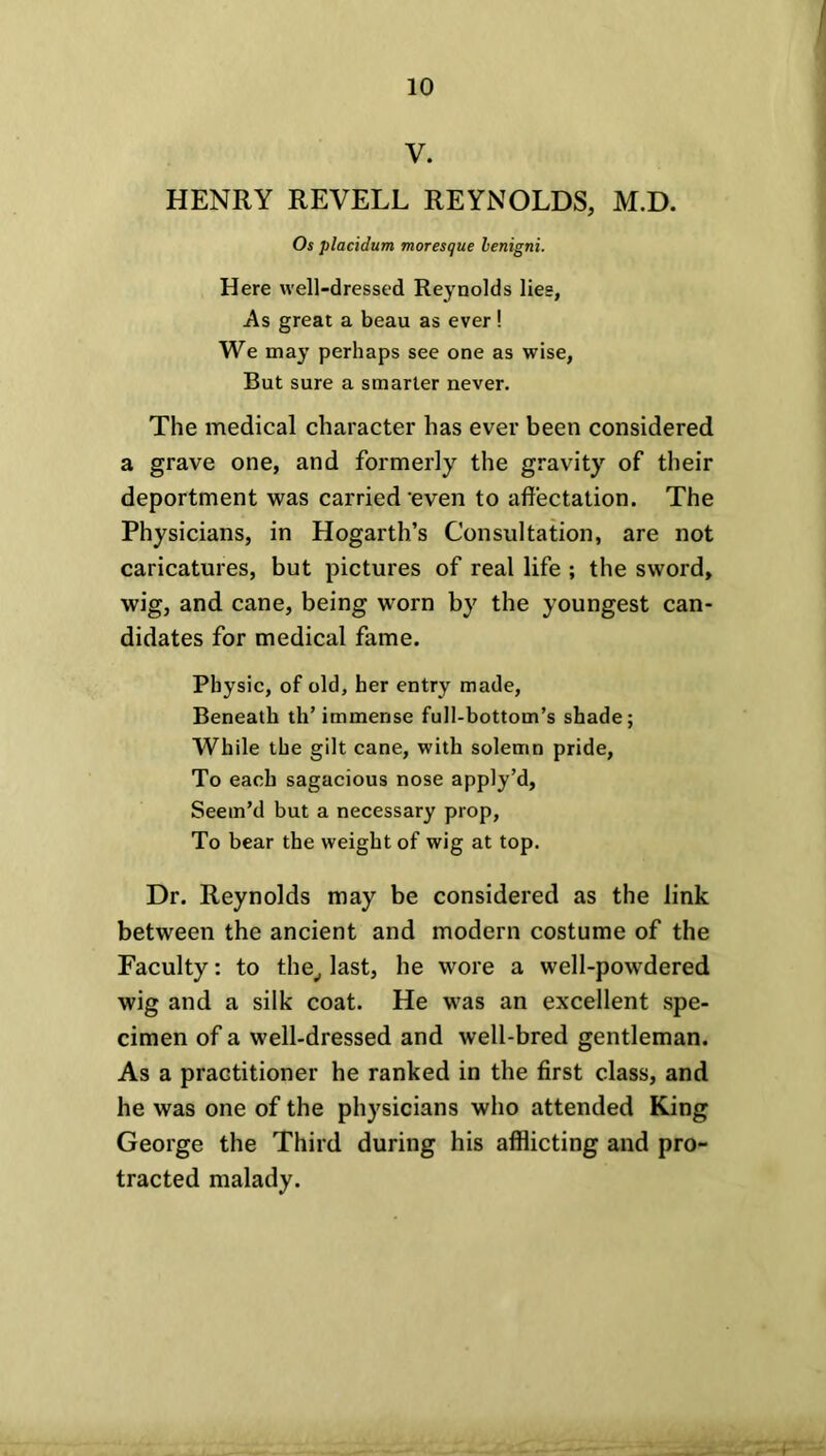 V. HENRY REVELL REYNOLDS, M.D. Os placidum moresque lenigni. Here well-dressed Reynolds lies, As great a beau as ever ! We may perhaps see one as wise, But sure a smarter never. The medical character has ever been considered a grave one, and formerly the gravity of their deportment was carried even to affectation. The Physicians, in Hogarth’s Consultation, are not caricatures, but pictures of real life ; the sword, wig, and cane, being worn by the youngest can- didates for medical fame. Physic, of old, her entry made, Beneath th’ immense full-bottom’s shade; While the gilt cane, with solemn pride, To each sagacious nose apply’d, Seem’d but a necessary prop, To bear the weight of wig at top. Dr. Reynolds may be considered as the link between the ancient and modern costume of the Faculty: to the, last, he wore a well-powdered wig and a silk coat. He was an excellent spe- cimen of a well-dressed and well-bred gentleman. As a practitioner he ranked in the first class, and he was one of the physicians who attended King George the Third during his afflicting and pro- tracted malady.