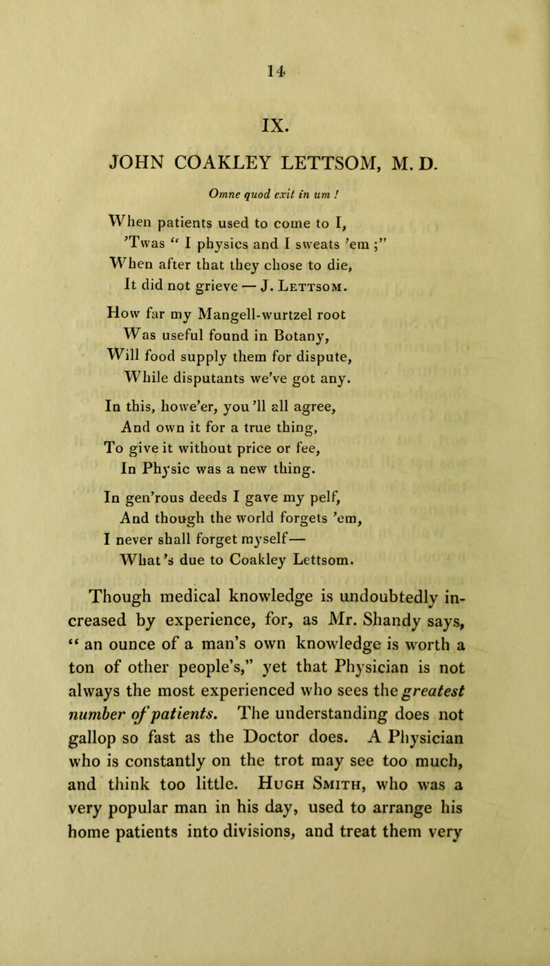 IX. JOHN COAKLEY LETTSOM, M. D. Omne quod exit in um ! When patients used to come to I, ’Twas “ I physics and I sweats ’em When after that they chose to die, It did not grieve — J. Lettsom. How far my Mangell-wurtzel root Was useful found in Botany, Will food supply them for dispute, While disputants we’ve got any. In this, howe’er, you’ll all agree, And own it for a true thing, To give it without price or fee, In Physic was a new thing. In gen’rous deeds I gave my pelf, And though the world forgets ’em, I never shall forget myself— What’s due to Coakley Lettsom. Though medical knowledge is undoubtedly in- creased by experience, for, as Mr. Shandy says, “ an ounce of a man’s own knowledge is worth a ton of other people’s,” yet that Physician is not always the most experienced who sees the greatest number of patients. The understanding does not gallop so fast as the Doctor does. A Physician who is constantly on the trot may see too much, and think too little. Hugh Smith, who was a very popular man in his day, used to arrange his home patients into divisions, and treat them very