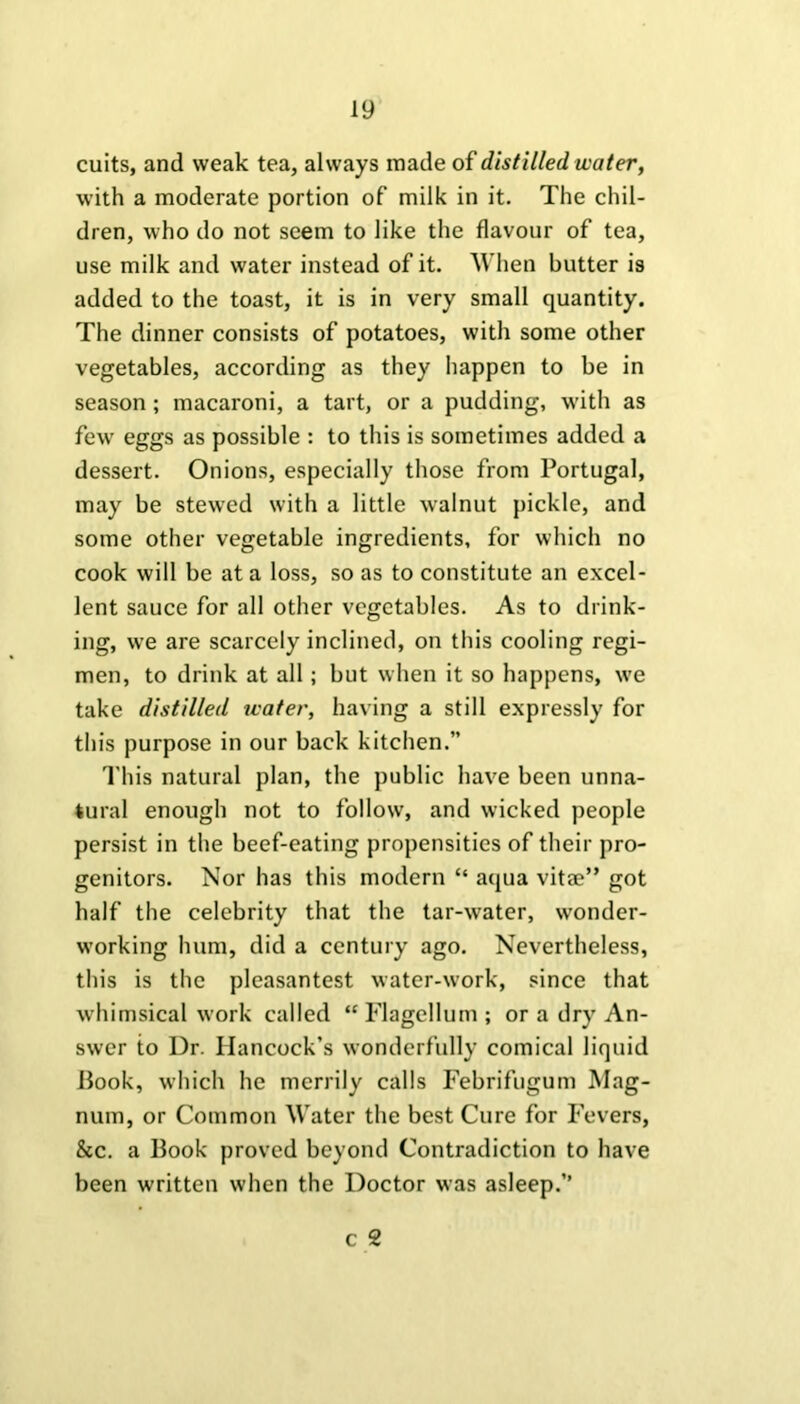 cuits, and weak tea, always made of distilled water, with a moderate portion of milk in it. The chil- dren, who do not seem to like the flavour of tea, use milk and water instead of it. When butter is added to the toast, it is in very small quantity. The dinner consists of potatoes, with some other vegetables, according as they happen to be in season; macaroni, a tart, or a pudding, with as few eggs as possible : to this is sometimes added a dessert. Onions, especially those from Portugal, may be stewed with a little walnut pickle, and some other vegetable ingredients, for which no cook will be at a loss, so as to constitute an excel- lent sauce for all other vegetables. As to drink- ing, we are scarcely inclined, on this cooling regi- men, to drink at all; but when it so happens, we take distilled water, having a still expressly for this purpose in our back kitchen.” This natural plan, the public have been unna- tural enough not to follow, and wicked people persist in the beef-eating propensities of their pro- genitors. Nor has this modern “ aqua vitae” got half the celebrity that the tar-water, wonder- working hum, did a century ago. Nevertheless, this is the pleasantest water-work, since that whimsical work called “ Flagellum ; or a dry An- swer to Dr. Hancock’s wonderfully comical liquid Book, which he merrily calls Febrifugum Mag- num, or Common Water the best Cure for Fevers, &c. a llook proved beyond Contradiction to have been written when the Doctor was asleep.” c 2