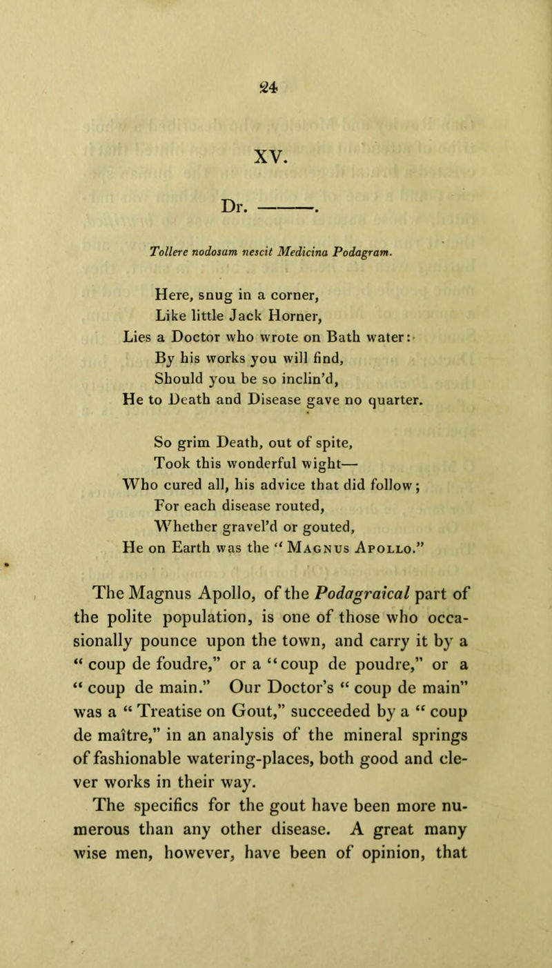 XV. Dr. . Tollere nodosum nescit Medicina Podagram. Here, snug in a corner, Like little Jack Horner, Lies a Doctor who wrote on Bath water:- By his works you will find. Should you be so inclin’d, He to Death and Disease gave no quarter. So grim Death, out of spite, Took this wonderful wight— Who cured all, his advice that did follow; For each disease routed, Whether gravel’d or gouted. He on Earth was the Magnus Apollo.” The Magnus Apollo, of the Podagraical part of the polite population, is one of those who occa- sionally pounce upon the town, and carry it by a “ coup de foudre,” or a “coup de poudre,” or a “ coup de main.” Our Doctor’s “ coup de main” was a “ Treatise on Gout,” succeeded by a “ coup de maitre,” in an analysis of the mineral springs of fashionable watering-places, both good and cle- ver works in their way. The specifics for the gout have been more nu- merous than any other disease. A great many wise men, however, have been of opinion, that