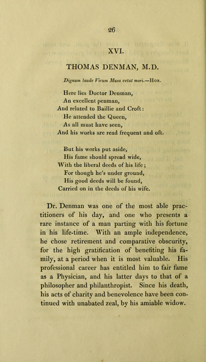 XVI. THOMAS DENMAN, M.D. Dignum laude Virum Musa vetat mori.—Hor. Here lies Doctor Dentnan, An excellent penman, And related to Baillie and Croft: He attended the Queen, As all must have seen, And his works are read frequent and oft. But his works put aside, His fame should spread wide, With the liberal deeds of his life ; For though he’s under ground, His good deeds will be found, Carried on in the deeds of his wife. Dr. Denman was one of the most able prac- titioners of his day, and one wrho presents a rare instance of a man parting with his fortune in his life-time. With an ample independence, he chose retirement and comparative obscurity, for the high gratification of benefiting his fa- mily, at a period when it is most valuable. His professional career has entitled him to fair fame as a Physician, and his latter days to that of a philosopher and philanthropist. Since his death, his acts of charity and benevolence have been con- tinued with unabated zeal, by his amiable widow.