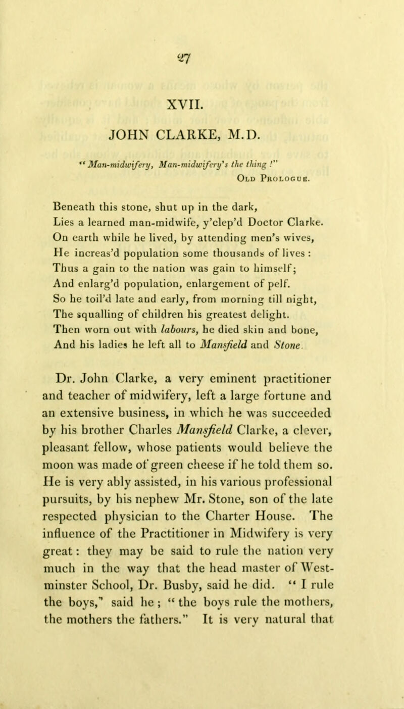 XVII. JOHN CLARKE, M.D. “ Man-midwifery, Man-midwifery's the thing /” Old Prologue. Beneath this stone, shut up in the dark, Lies a learned man-midwife, y’clep’d Doctor Clarke. On earth while he lived, by attending men’s wives, He increas’d population some thousands of lives : Thus a gain to the nation was gain to himself; And enlarg’d population, enlargement of pelf. So he toil’d late and early, from morning till night, The squalling of children his greatest delight. Then worn out with labours, he died skin and bone, And his ladies he left all to Mansfield and Stone Dr. John Clarke, a very eminent practitioner and teacher of midwifery, left a large fortune and an extensive business, in which he was succeeded by his brother Charles Mansfield Clarke, a clever, pleasant fellow, whose patients would believe the moon was made of green cheese if he told them so. He is very ably assisted, in his various professional pursuits, by his nephew Mr. Stone, son of the late respected physician to the Charter House. The influence of the Practitioner in Midwifery is very great: they may be said to rule the nation very much in the way that the head master of West- minster School, Dr. Busby, said he did. “ I rule the boys,” said he ; “ the boys rule the mothers, the mothers the fathers.” It is very natural that