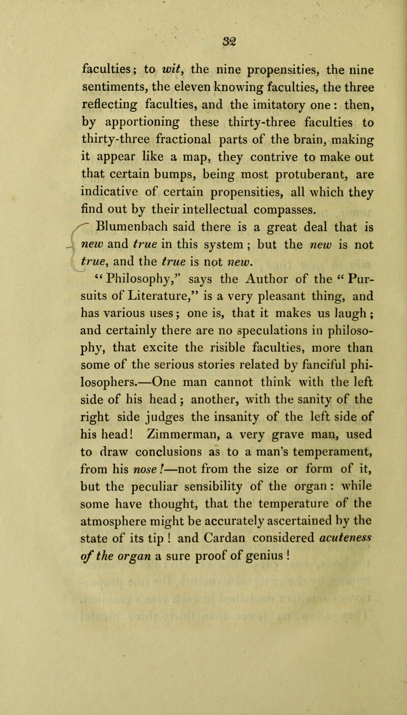 faculties; to wit, the nine propensities, the nine sentiments, the eleven knowing faculties, the three reflecting faculties, and the imitatory one: then, by apportioning these thirty-three faculties to thirty-three fractional parts of the brain, making it appear like a map, they contrive to make out that certain bumps, being most protuberant, are indicative of certain propensities, all which they find out by their intellectual compasses. Blumenbach said there is a great deal that is new and true in this system ; but the new is not true, and the true is not new. “ Philosophy,” says the Author of the “ Pur- suits of Literature,” is a very pleasant thing, and has various uses; one is, that it makes us laugh ; and certainly there are no speculations in philoso- phy, that excite the risible faculties, more than some of the serious stories related by fanciful phi- losophers.—One man cannot think with the left side of his head ; another, with the sanity of the right side judges the insanity of the left side of his head! Zimmerman, a very grave man, used to draw conclusions as to a man’s temperament, from his nose!—not from the size or form of it, but the peculiar sensibility of the organ: while some have thought, that the temperature of the atmosphere might be accurately ascertained by the state of its tip ! and Cardan considered acuteness of the organ a sure proof of genius !