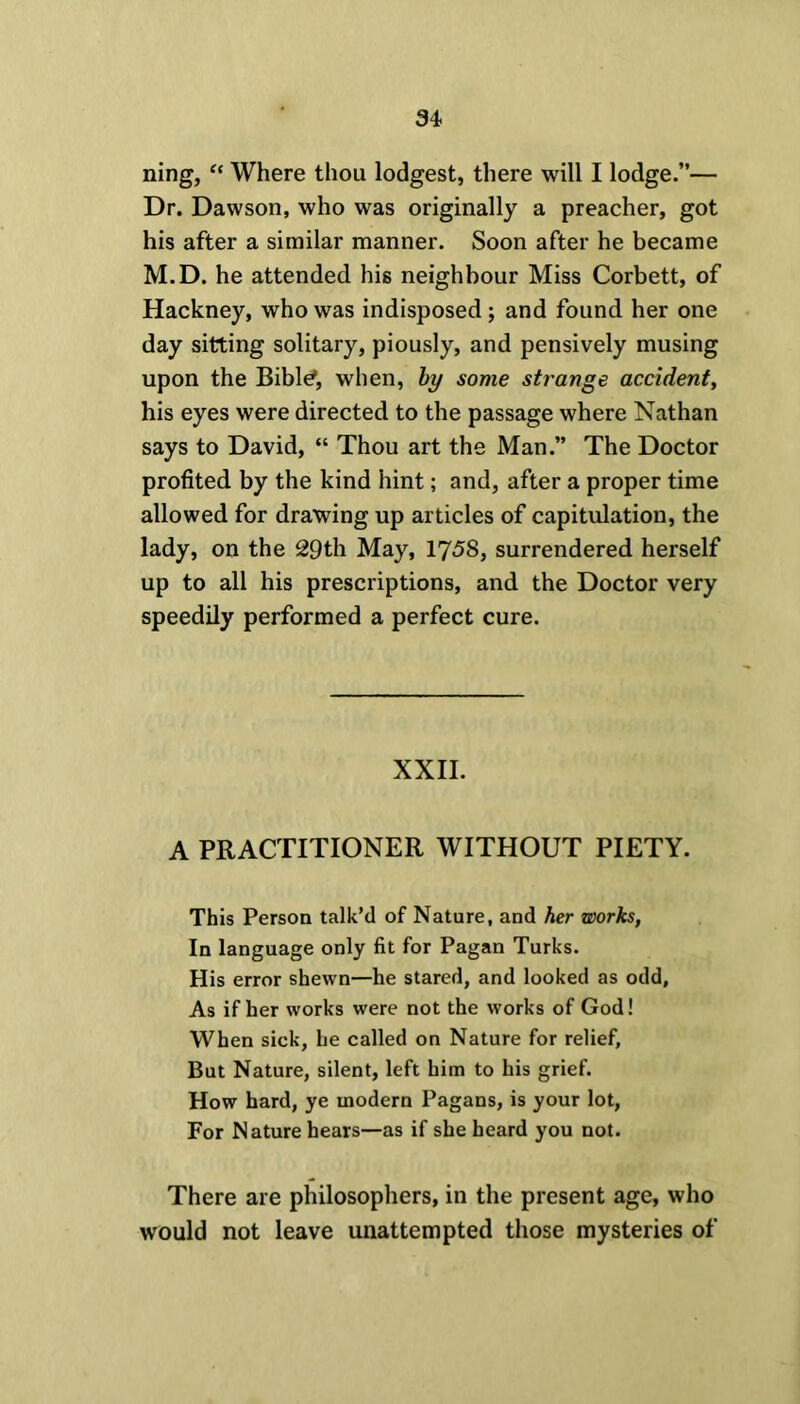 ning, “ Where thou lodgest, there will I lodge.”— Dr. Dawson, who was originally a preacher, got his after a similar manner. Soon after he became M.D. he attended his neighbour Miss Corbett, of Hackney, who was indisposed; and found her one day sitting solitary, piously, and pensively musing upon the Bibl^, when, by some strange accident, his eyes were directed to the passage where Nathan says to David, “ Thou art the Man.” The Doctor profited by the kind hint; and, after a proper time allowed for drawing up articles of capitulation, the lady, on the 29th May, 1758, surrendered herself up to all his prescriptions, and the Doctor very speedily performed a perfect cure. XXII. A PRACTITIONER WITHOUT PIETY. This Person talk’d of Nature, and her works, In language only fit for Pagan Turks. His error shewn—he stared, and looked as odd. As if her works were not the works of God! When sick, he called on Nature for relief. But Nature, silent, left him to his grief. How hard, ye modern Pagans, is your lot, For Nature hears—as if she heard you not. There are philosophers, in the present age, who would not leave unattempted those mysteries of