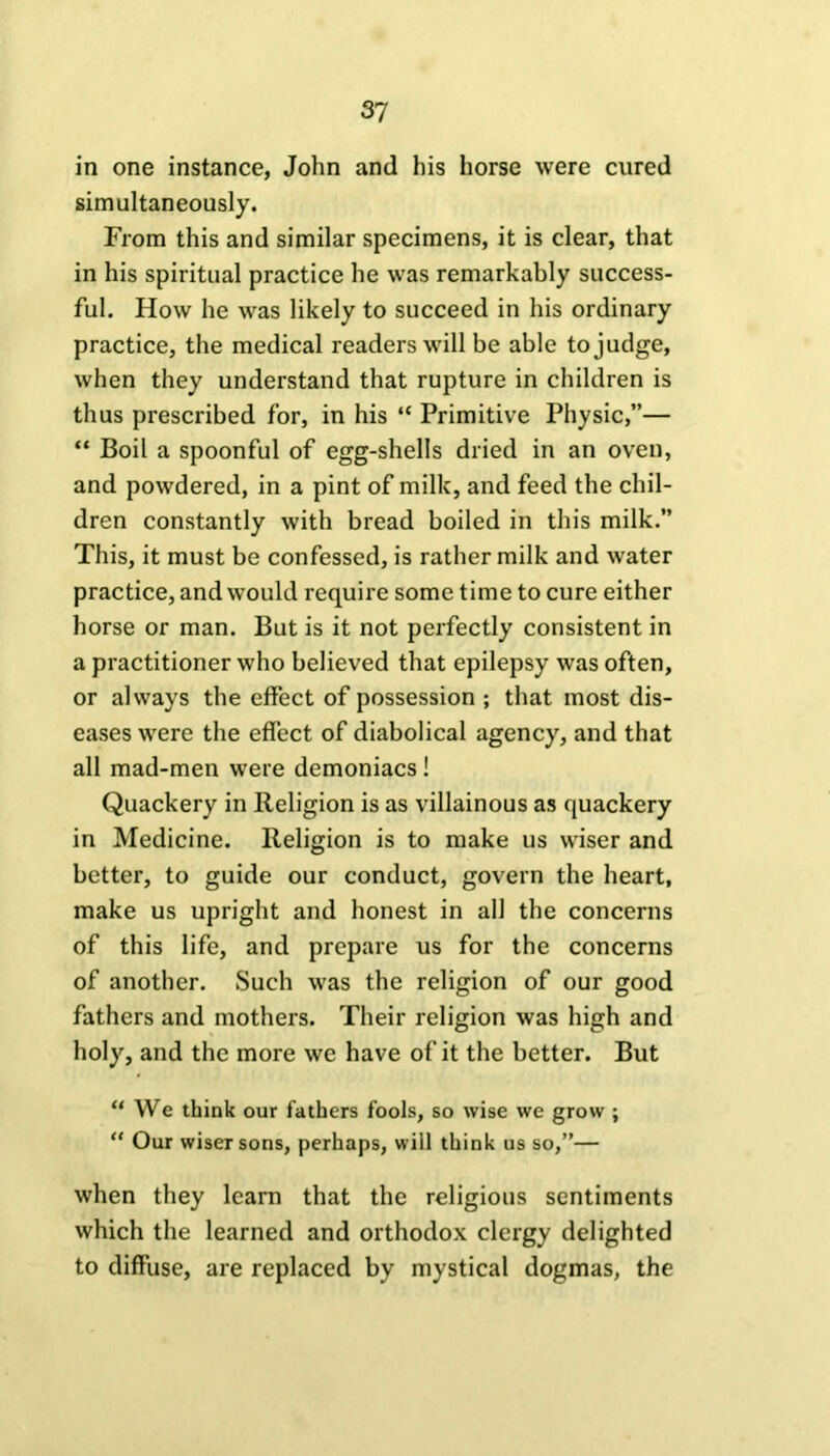 in one instance, John and his horse were cured simultaneously. From this and similar specimens, it is clear, that in his spiritual practice he was remarkably success- ful. How he was likely to succeed in his ordinary practice, the medical readers will be able to judge, when they understand that rupture in children is thus prescribed for, in his “ Primitive Physic,”— “ Boil a spoonful of egg-shells dried in an oven, and powdered, in a pint of milk, and feed the chil- dren constantly with bread boiled in this milk.” This, it must be confessed, is rather milk and water practice, and would require some time to cure either horse or man. But is it not perfectly consistent in a practitioner who believed that epilepsy was often, or always the effect of possession ; that most dis- eases were the effect of diabolical agency, and that all mad-men were demoniacs! Quackery in Religion is as villainous as quackery in Medicine. Religion is to make us wiser and better, to guide our conduct, govern the heart, make us upright and honest in all the concerns of this life, and prepare us for the concerns of another. Such was the religion of our good fathers and mothers. Their religion was high and holy, and the more we have of it the better. But “ We think our fathers fools, so wise we grow ; “ Our wiser sons, perhaps, will think us so,”— when they learn that the religious sentiments which the learned and orthodox clergy delighted to diffuse, are replaced by mystical dogmas, the