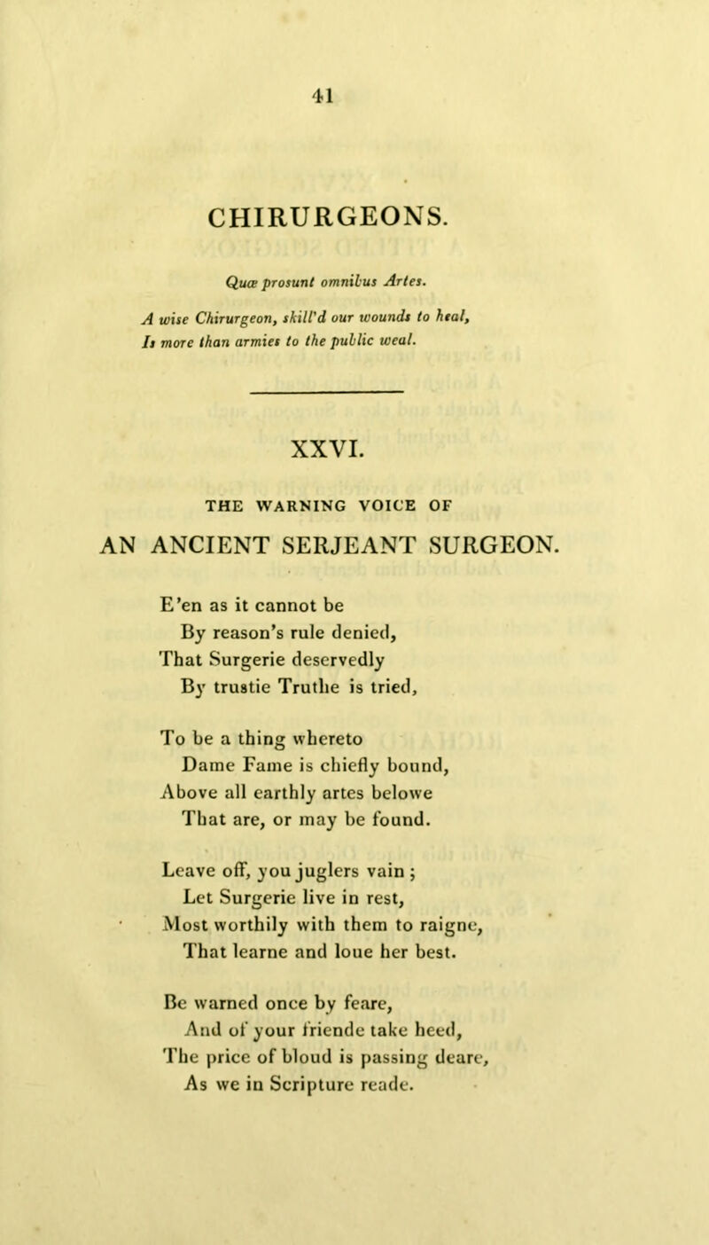 CHIRURGEONS. Qua prosunt omnibus Arles. A wise Chirurgeon, skill'd our wounds to heal. Is more than armies to the public weal. XXVI. THE WARNING VOICE OF AN ANCIENT SERJEANT SURGEON. E’en as it cannot be By reason’s rule denied. That Surgerie deservedly By trustie Trutlie is tried. To be a thing whereto Dame Fame is chiefly bound, Above all earthly artes belowe That are, or may be found. Leave off, you juglers vain ; Let Surgerie live in rest, Most worthily with them to raigne, That learne and loue her best. Be warned once by feare, And of your friende take heed, The price of bloud is passing deare. As we in Scripture reade.