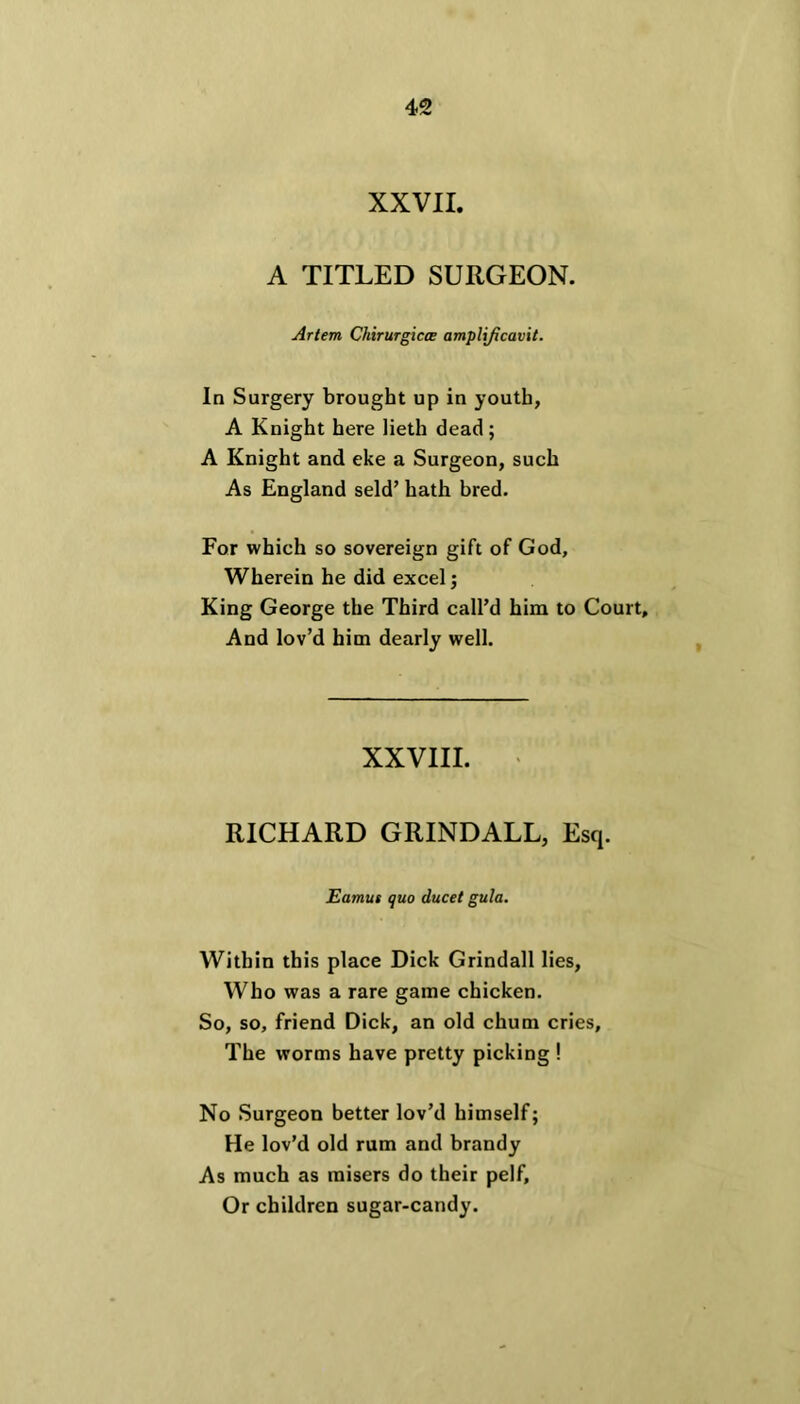 XXVII. A TITLED SURGEON. Arlem Chirurgicee amplificavit. In Surgery brought up in youth, A Knight here lieth dead ; A Knight and eke a Surgeon, such As England seld’ hath bred. For which so sovereign gift of God, Wherein he did excel; King George the Third call’d him to Court, And lov’d him dearly well. XXVIII. RICHARD GRINDALL, Esq. Eamus quo ducet gula. Within this place Dick Grindall lies, Who was a rare game chicken. So, so, friend Dick, an old chum cries. The worms have pretty picking ! No Surgeon better lov’d himself; He lov’d old rum and brandy As much as misers do their pelf. Or children sugar-candy.