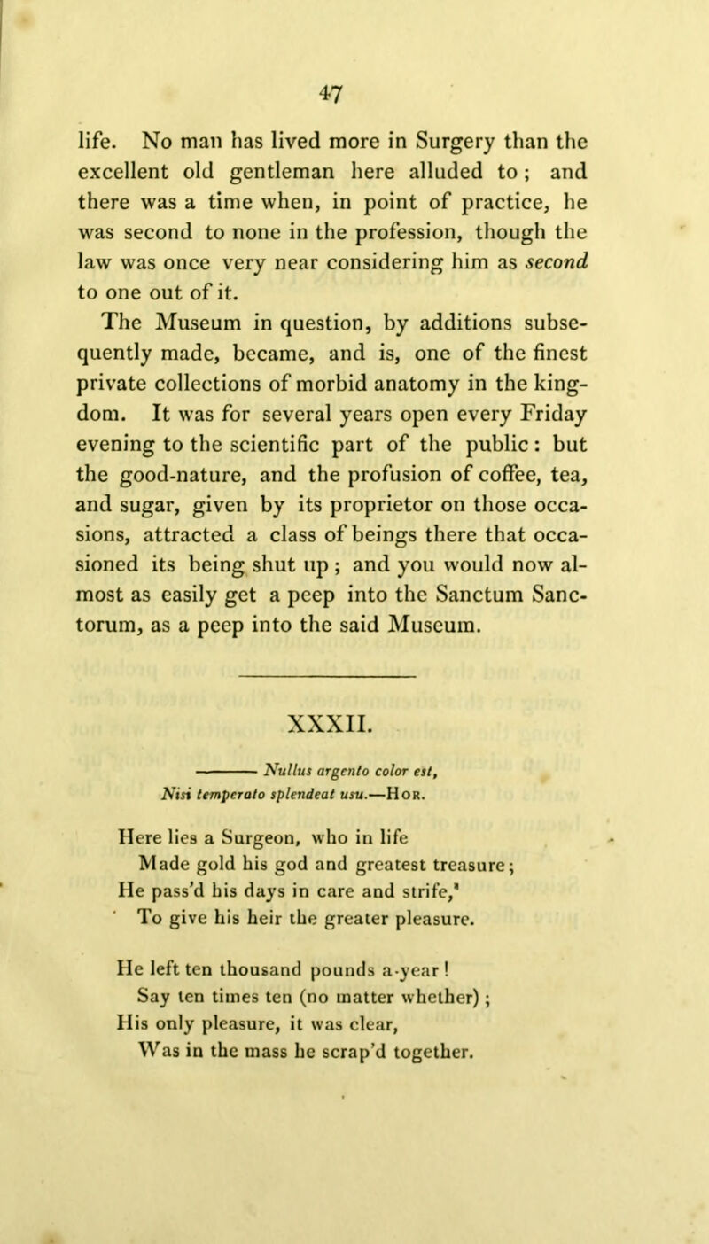 life. No man has lived more in Surgery than the excellent old gentleman here alluded to; and there was a time when, in point of practice, he was second to none in the profession, though the law was once very near considering him as second to one out of it. The Museum in question, by additions subse- quently made, became, and is, one of the finest private collections of morbid anatomy in the king- dom. It was for several years open every Friday evening to the scientific part of the public: but the good-nature, and the profusion of coffee, tea, and sugar, given by its proprietor on those occa- sions, attracted a class of beings there that occa- sioned its being shut up ; and you would now al- most as easily get a peep into the Sanctum Sanc- torum, as a peep into the said Museum. XXXII. — Nullus argenlo color est. Nisi tempcralo splendeat usu.—Hor. Here lies a Surgeon, who in life Made gold his god and greatest treasure; He pass’d his days in care and strife/ To give his heir the greater pleasure. He left ten thousand pounds a-year ! Say ten times ten (no matter whether); His only pleasure, it was clear, Was in the mass he scrap’d together.