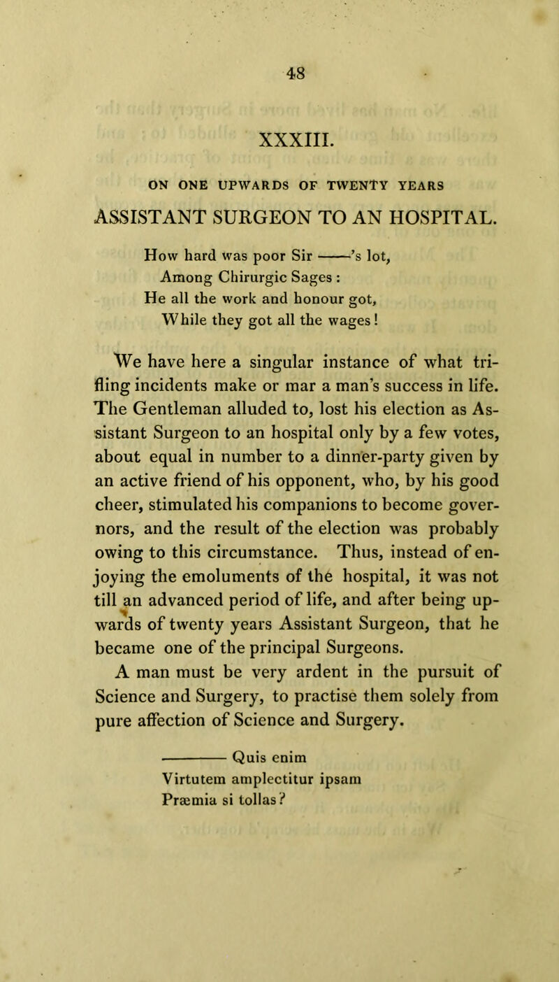 XXXIII. ON ONE UPWARDS OF TWENTY YEARS ASSISTANT SURGEON TO AN HOSPITAL. How hard was poor Sir ’s lot, Among Chirurgic Sages: He all the work and honour got, While they got all the wages ! We have here a singular instance of what tri- fling incidents make or mar a man’s success in life. The Gentleman alluded to, lost his election as As- sistant Surgeon to an hospital only by a few votes, about equal in number to a dinner-party given by an active friend of his opponent, who, by his good cheer, stimulated his companions to become gover- nors, and the result of the election was probably owing to this circumstance. Thus, instead of en- joying the emoluments of the hospital, it was not till an advanced period of life, and after being up- wards of twenty years Assistant Surgeon, that he became one of the principal Surgeons. A man must be very ardent in the pursuit of Science and Surgery, to practise them solely from pure affection of Science and Surgery. Quis enim Virtutem amplectitur ipsam Prajmia si lollas?