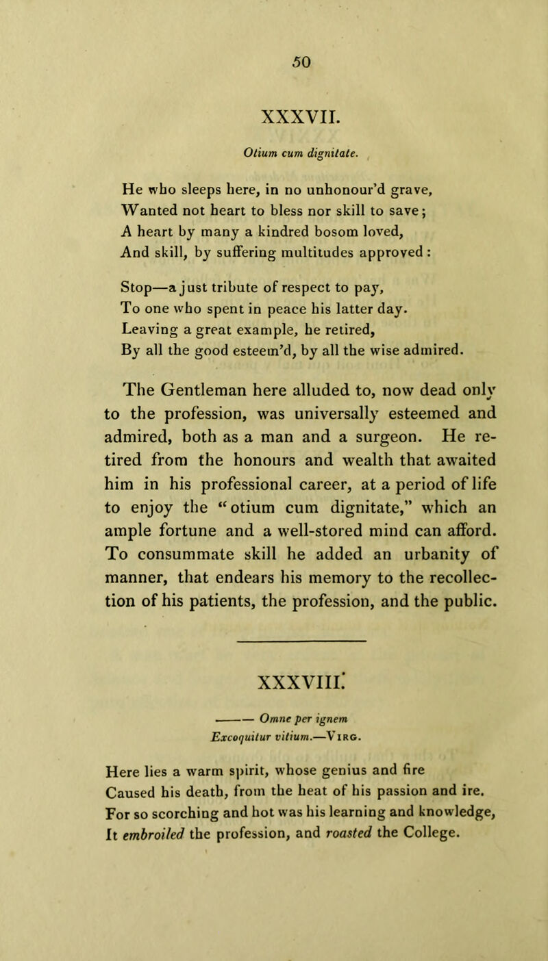 XXXVII. Otium cum dignitale. He who sleeps here, in no unhonour’d grave. Wanted not heart to bless nor skill to save; A heart by many a kindred bosom loved, And skill, by suffering multitudes approved : Stop—a just tribute of respect to pay. To one who spent in peace his latter day. Leaving a great example, he retired, By all the good esteem’d, by all the wise admired. The Gentleman here alluded to, now dead only to the profession, was universally esteemed and admired, both as a man and a surgeon. He re- tired from the honours and wealth that awaited him in his professional career, at a period of life to enjoy the “otium cum dignitate,” which an ample fortune and a well-stored mind can afford. To consummate skill he added an urbanity of manner, that endears his memory to the recollec- tion of his patients, the profession, and the public. XXXVIII.' . Omne per ignem Excoquitur vitium.—Virg. Here lies a warm spirit, whose genius and fire Caused his death, from the heat of his passion and ire. For so scorching and hot was his learning and knowledge, It embroiled the profession, and roasted the College.