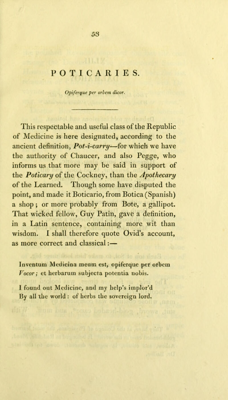 POTICARIES. Opiferque per orient dicor. This respectable and useful class of the Republic of Medicine is here designated, according to the ancient definition, Pot-i-carry—for which we have the authority of Chaucer, and also Pegge, who informs us that more may be said in support of the Poticary of the Cockney, than the Apothecary of the Learned. Though some have disputed the point, and made it Boticario, from Botica (Spanish) a shop; or more probably from Bote, a gallipot. That wicked fellow, Guy Patin, gave a definition, in a Latin sentence, containing more wit than wisdom. I shall therefore quote Ovid’s account, as more correct and classical:— Inventum Medicina meum est, opiferque per orbein Vocor; et herbarum subjecta potentia nobis. 1 found out Medicine, and my help’s implor’d By all the world : of herbs the sovereign lord.