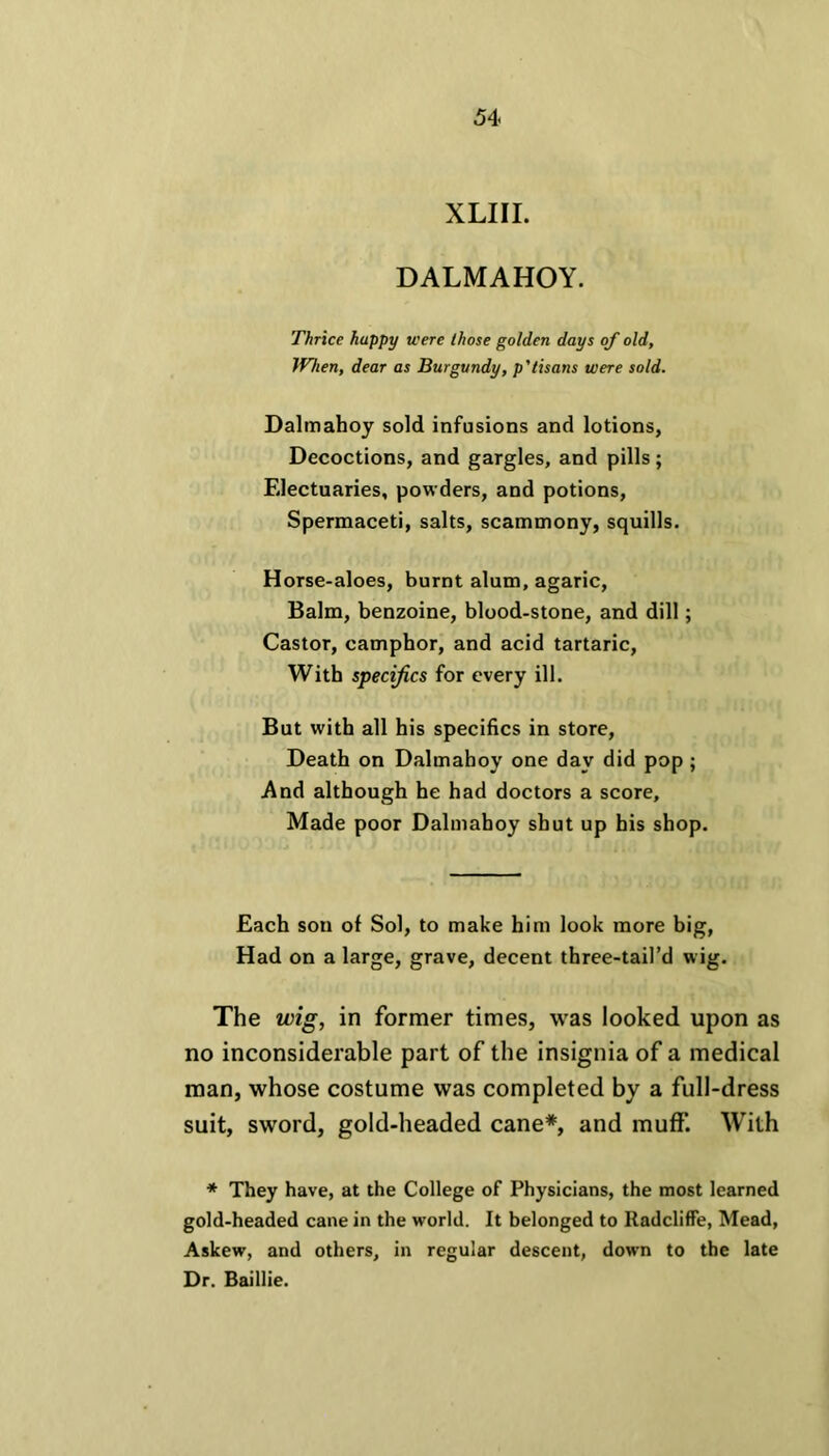 XLIII. DALMAHOY. Thrice happy were those golden days of old. When, dear as Burgundy, p'tisans were sold. Dalmahoy sold infusions and lotions, Decoctions, and gargles, and pills ; Electuaries, powders, and potions, Spermaceti, salts, scammony, squills. Horse-aloes, burnt alum, agaric, Balm, benzoine, blood-stone, and dill; Castor, camphor, and acid tartaric, With specifics for every ill. But with all his specifics in store, Death on Dalmahoy one day did pop ; And although he had doctors a score. Made poor Dalmahoy shut up his shop. Each son of Sol, to make him look more big, Had on a large, grave, decent three-tail’d wig. The wig, in former times, was looked upon as no inconsiderable part of the insignia of a medical man, whose costume was completed by a full-dress suit, sword, gold-headed cane*, and muff. With * They have, at the College of Physicians, the most learned gold-headed cane in the world. It belonged to Radcliffe, Mead, Askew, and others, in regular descent, down to the late Dr. Baillie.