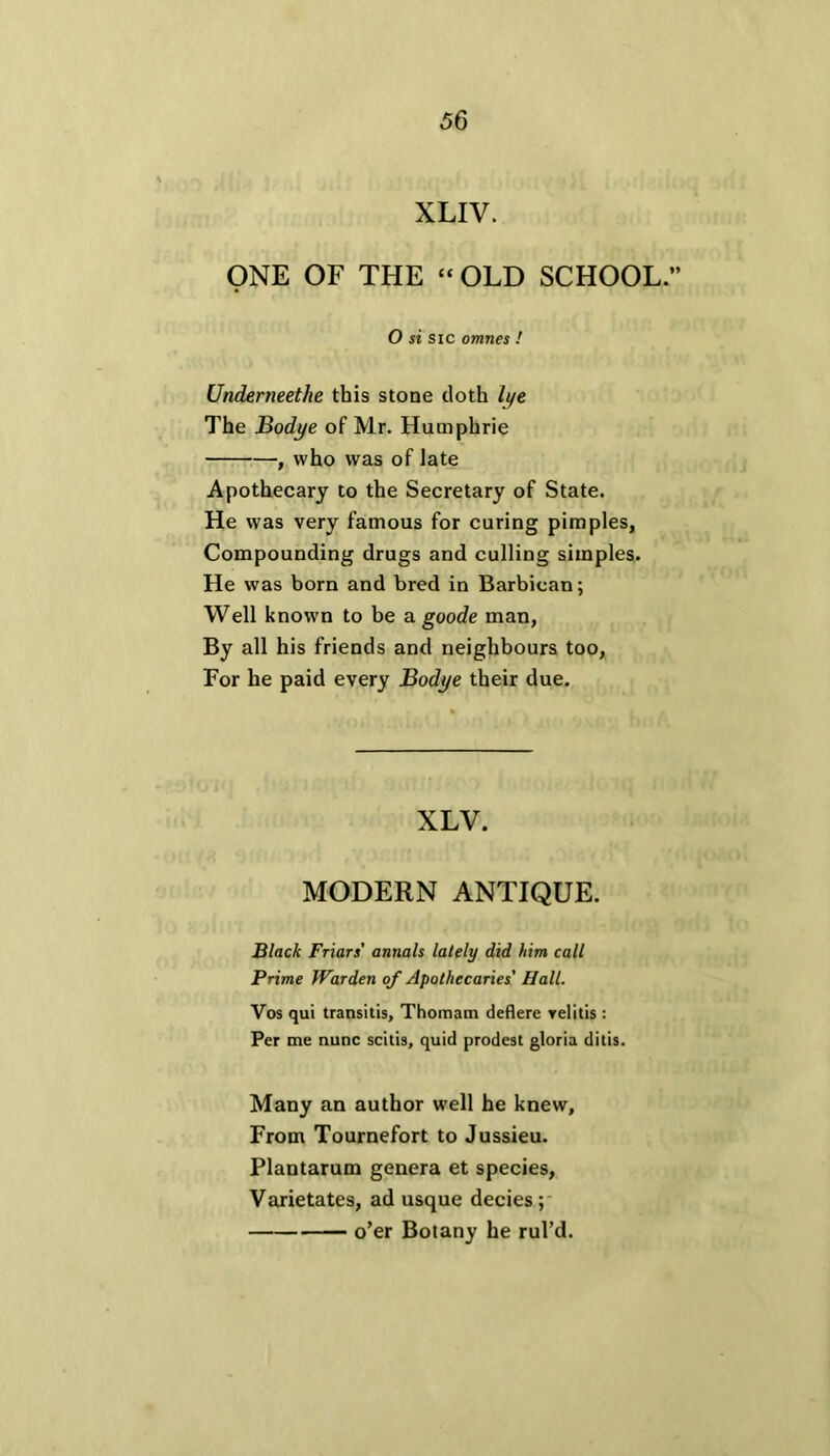 XLIV. ONE OF THE “ OLD SCHOOL.” O si sic omnes ! Underneethe this stone doth lye The Bodye of Mr. Humphrie , who was of late Apothecary to the Secretary of State. He was very famous for curing pimples, Compounding drugs and culling simples. He was born and bred in Barbican; Well known to be a goode man, By all his friends and neighbours too, For he paid every Bodye their due. XLV. MODERN ANTIQUE. Black Friars’ annals lately did him call Prime Warden of Apothecaries' Hall. Vos qui transitis, Thomam deflere Yelitis : Per me nunc scitis, quid prodest gloria ditis. Many an author well he knew. From Tournefort to Jussieu. Plantarum genera et species, Varietates, ad usque decies ; o’er Botany he rul’d.