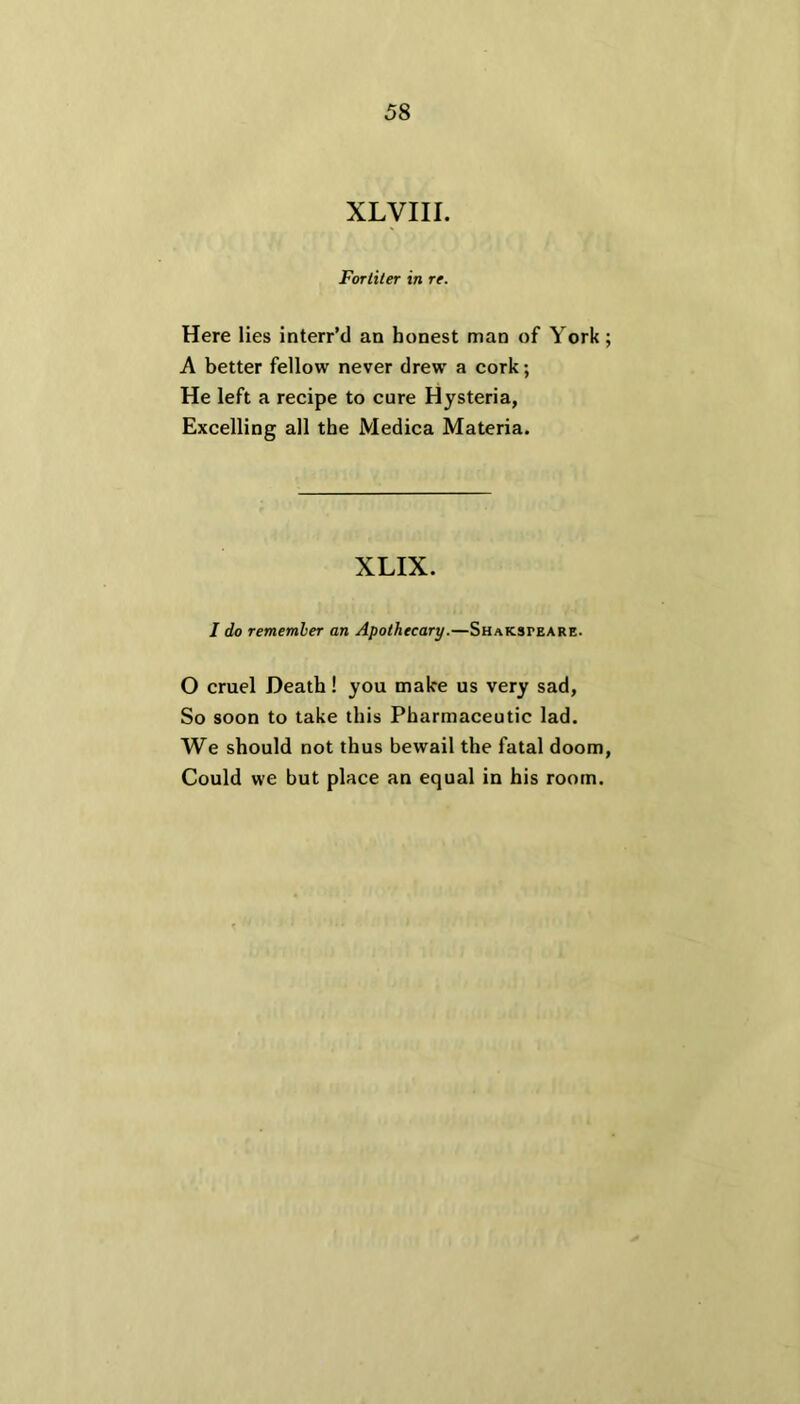XLVIII. Fortiter in re. Here lies interr’d an honest man of York ; A better fellow never drew a cork; He left a recipe to cure Hysteria, Excelling all the Medica Materia. XLIX. I do remember an Apothecary.—Shaksteare. O cruel Death! you make us very sad, So soon to take this Pharmaceutic lad. We should not thus bewail the fatal doom, Could we but place an equal in his room.