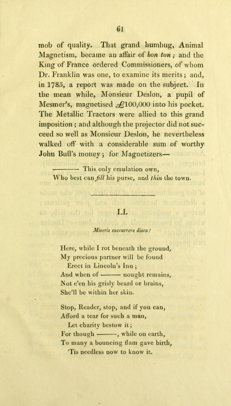 Gl mob of quality. That grand humbug, Animal Magnetism, became an affair of hon ton ; and the King of France ordered Commissioners, of whom Dr. Franklin was one, to examine its merits; and, in 1785, a report was made on the subject. In the mean while, Monsieur Deslon, a pupil of Mesmer’s, magnetised «^?100,000 into his pocket. The Metallic Tractors were allied to this grand imposition ; and although the projector did not suc- ceed so well as Monsieur Deslon, he nevertheless walked off with a considerable sum of worthy John Bull’s money ; for Magnetizers— This only emulation own, Who best can Jill his purse, and thin the town. LI. Miseris succurrcre disco! Here, while I rot beneath the ground. My precious partner will be found Erect in Lincoln’s Inn ; And when of nought remains, Wot e’en his grisly beard or brains, She’ll be within her skin. Stop, Reader, stop, and if you can, Afford a tear for such a man, Let charity bestow it; For though , while on earth, To many a bouncing flam gave birth, ’Tis needless now to know it.