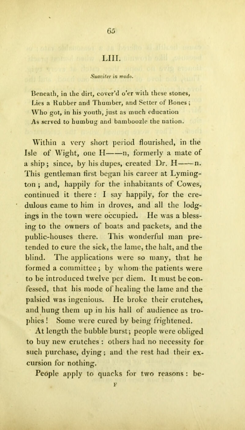 LI 11. Suavi/er in modo. Beneath, in the dirt, cover’d o’er with these stones, Lies a Rubber and Thumber, and Setter of Bones ; Who got, in his youth, just as much education .As served to humbug and bamboozle the nation. Within tv very short period flourished, in the Isle of Wight, one II n, formerly a mate of a ship; since, by his dupes, created Dr. H n. This gentleman first began his career at Lvming- ton ; and, happily for the inhabitants of Cowes, continued it there : I say happily, for the cre- dulous came to him in droves, and all the lodg- ings in the town were occupied. He was a bless- ing to the owners of boats and packets, and the public-houses there. This wonderful man pre- tended to cure the sick, the lame, the halt, and the blind. The applications were so many, that he formed a committee; by whom the patients were to be introduced twelve per diem. It must be con- fessed, that his mode of healing the lame and the palsied was ingenious. He broke their crutches, and hung them up in his hall of audience as tro- phies ! Some were cured by being frightened. At length the bubble burst; people were obliged to buy new crutches : others had no necessity for such purchase, dying; and the rest had their ex- cursion for nothing. People apply to quacks for two reasons : be- F