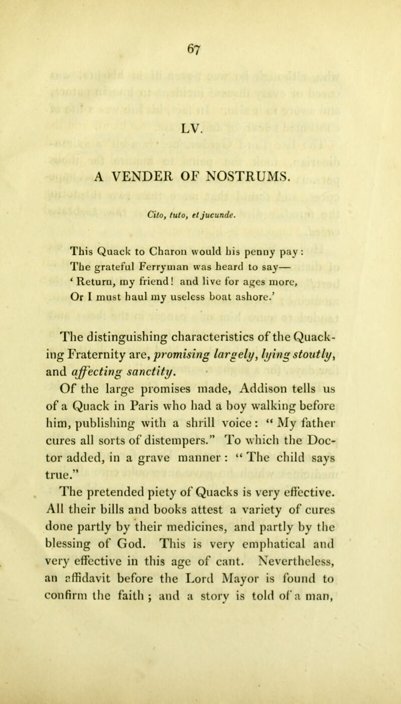 LV. A VENDER OF NOSTRUMS. Cito, into, et jucunde. This Quack to Charon would his penny pay : The grateful Ferryman was heard to say— ‘ Return, my friend! and live for ages more. Or I must haul my useless boat ashore.’ The distinguishing characteristics of the Quack- ing Fraternity are, promising largely, lying stoutly, and affecting sanctity. Of the large promises made, Addison tells us of a Quack in Paris who had a hoy walking before him, publishing with a shrill voice: “ My father cures all sorts of distempers.” To which the Doc- tor added, in a grave manner: “ The child says true. The pretended piety of Quacks is very effective. All their bills and books attest a variety of cures done partly by their medicines, and partly by the blessing of God. This is very emphatical and very effective in this age of cant. Nevertheless, an affidavit before the Lord Mayor is found to confirm the faith; and a story is told of a man,