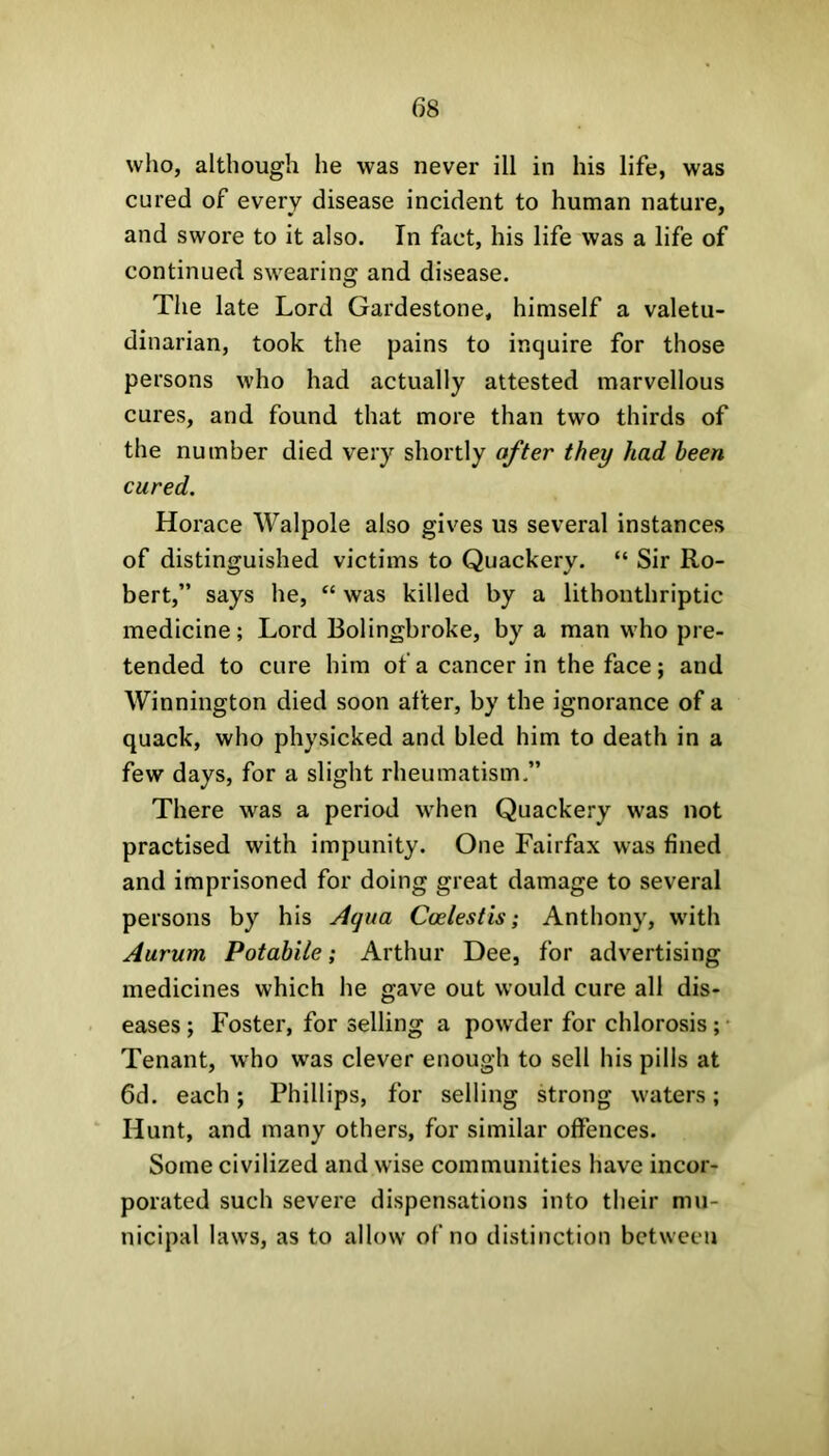 who, although he was never ill in his life, was cured of every disease incident to human nature, and swore to it also. In fact, his life was a life of continued swearing and disease. The late Lord Gardestone, himself a valetu- dinarian, took the pains to inquire for those persons who had actually attested marvellous cures, and found that more than two thirds of the number died very shortly after they had been cured. Horace Walpole also gives us several instances of distinguished victims to Quackery. “ Sir Ro- bert,” says he, “ was killed by a lithonthriptic medicine; Lord Bolingbroke, by a man who pre- tended to cure him of a cancer in the face; and Winnington died soon after, by the ignorance of a quack, who physicked and bled him to death in a few days, for a slight rheumatism.” There was a period when Quackery was not practised with impunity. One Fairfax was fined and imprisoned for doing great damage to several persons by his Aqua Coelestis; Anthony, with Aururn Potabile; Arthur Dee, for advertising medicines which he gave out would cure all dis- eases ; Foster, for selling a powder for chlorosis; Tenant, who was clever enough to sell his pills at 6d. each; Phillips, for selling strong waters; Hunt, and many others, for similar offences. Some civilized and wise communities have incor- porated such severe dispensations into their mu- nicipal laws, as to allow of no distinction between