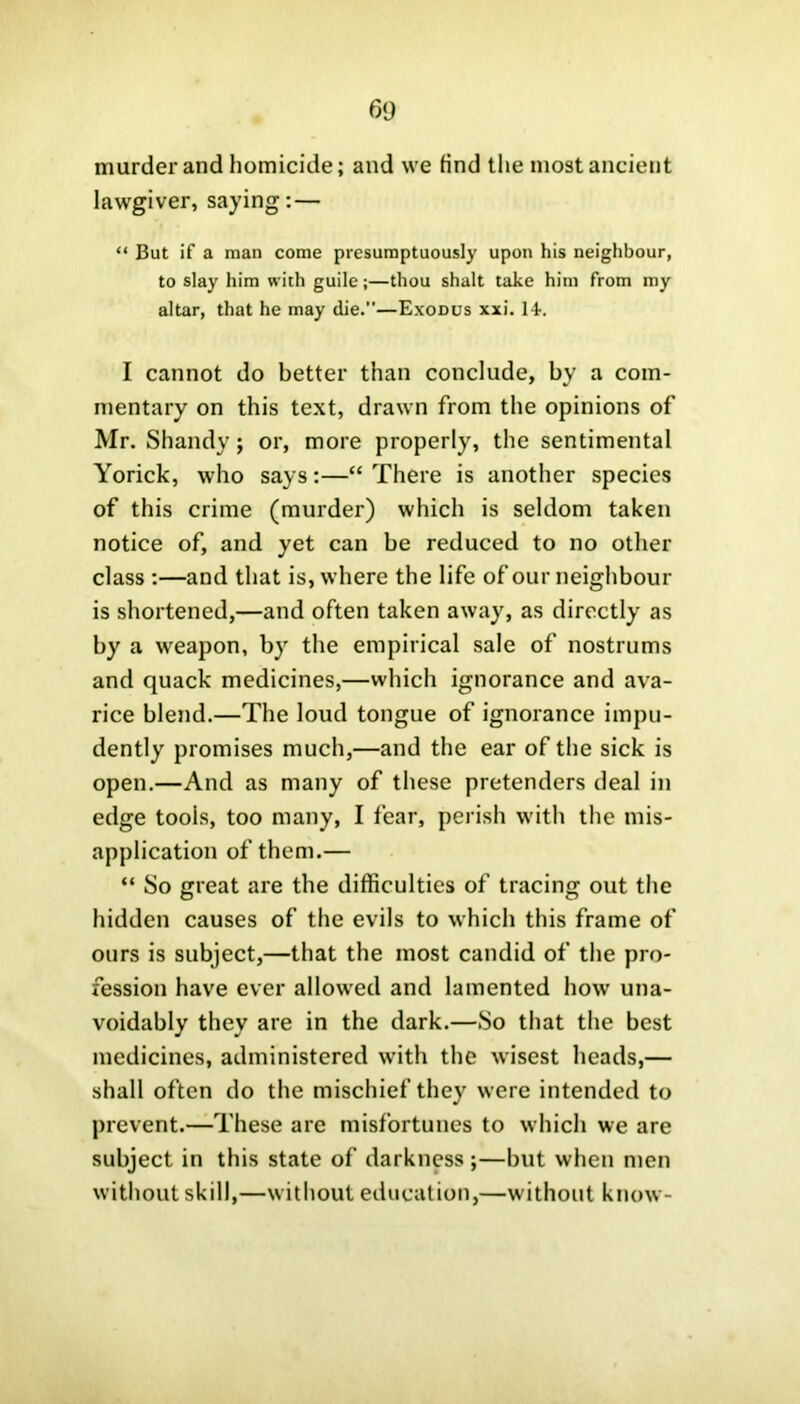 murder and homicide; and we find the most ancient lawgiver, saying: — “ But if a man come presumptuously upon his neighbour, to slay him with guile;—thou shalt take him from my altar, that he may die.”—Exodus xxi. 14. I cannot do better than conclude, by a com- mentary on this text, drawn from the opinions of Mr. Shandy; or, more properly, the sentimental Yorick, who says:—“ There is another species of this crime (murder) which is seldom taken notice of, and yet can be reduced to no other class :—and that is, where the life of our neighbour is shortened,—and often taken away, as directly as by a weapon, by the empirical sale of nostrums and quack medicines,—which ignorance and ava- rice blend.—The loud tongue of ignorance impu- dently promises much,—and the ear of the sick is open.—And as many of these pretenders deal in edge tools, too many, I fear, perish with the mis- application of them.— “ So great are the difficulties of tracing out the hidden causes of the evils to which this frame of ours is subject,—that the most candid of the pro- fession have ever allowed and lamented how una- voidably they are in the dark.—So that the best medicines, administered with the wisest heads,— shall often do the mischief they were intended to prevent.—These are misfortunes to which we are subject in this state of darkness;—but when men without skill,—without education,—without know-